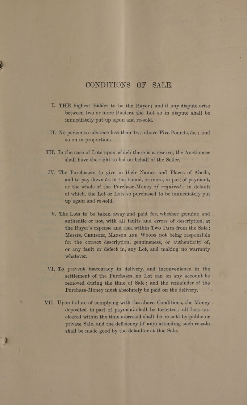 CONDITIONS OF SALE. I. THE highest Bidder to be the Buyer; and if any dispute arise between two or more Bidders, the Lot so in dispute shall be immediately put up again and re-sold. IT. No person to advance less than 1s.; above Five Pounds, 5s.; and so on in proportion. AIT. In the case of Lots upon which there is a reserve, the Auctioneer shall have the right to bid on behalf of the Seller. IV. The Purchasers to give in their Names and Places of Abode, and to pay down ds. in the Pound, or more, in part of payment, or the whole of the Purchase-Money if required; in default of which, the Lot or Lots so purchased to be immediately put up again and re-sold. V. The Lots to be taken away and paid for, whether genuine and authentic or not, with all faults and errors of description, at the Buyer’s expense and risk, within Two Days from the Sale ; Messrs. CHRISTIE, MANSON AND Woops not being responsible for the correct description, genuineness, or authenticity of, or any fault or defect in, any Lot, and making no warranty whatever. VI. To prevent inaccuracy in delivery, and inconvenience in the settlement of the Purchases, no Lot can on any account be removed during the time of Sale; and the remainder of the Purchase-Money must absolutely be paid on the delivery. ‘VII. Upon failure of complying with the above Conditions, the Money deposited in part of paymep% shall be forfeited ; all Lots un- cleared within the time aforesaid shall be re-sold by public or private Sale, and the deficiency (if any) attending such re-sale shall be made good by the defaulter at this Sale.