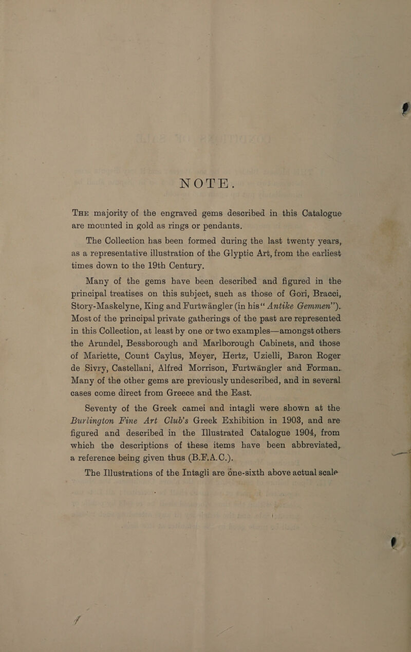 NOTE. THE majority of the engraved gems described in this Catalogue are mounted in gold as rings or pendants. : The Collection has been formed during the last twenty years, as a representative illustration of the Glyptic Art, from the earliest times down to the 19th Century. Many of the gems have been described and figured in the: principal treatises on this subject, such as those of Gori, Bracci, Story-Maskelyne, King and Furtwangler (in his‘ Anttke Gemmen’’). Most of the principal private gatherings of the past are represented. in this Collection, at least by one or two examples—amongst others. the Arundel, Bessborough and Marlborough Cabinets, and those of Mariette, Count Caylus, Meyer, Hertz, Uzielli, Baron Roger de Sivry, Castellani, Alfred Morrison, Furtwangler and Forman.. Many of the other gems are previously undescribed, and in several cases come direct from Greece and the Hast. Seventy of the Greek camei and intagli were shown at the Burlington Fine Art Club’s Greek Exhibition in 1903, and are figured and described in the Illustrated Catalogue 1904, from which the descriptions of these items have been abbreviated, a reference being given thus (B.F.A.C.). The Illustrations of the Intagli are one-sixth above actual scale