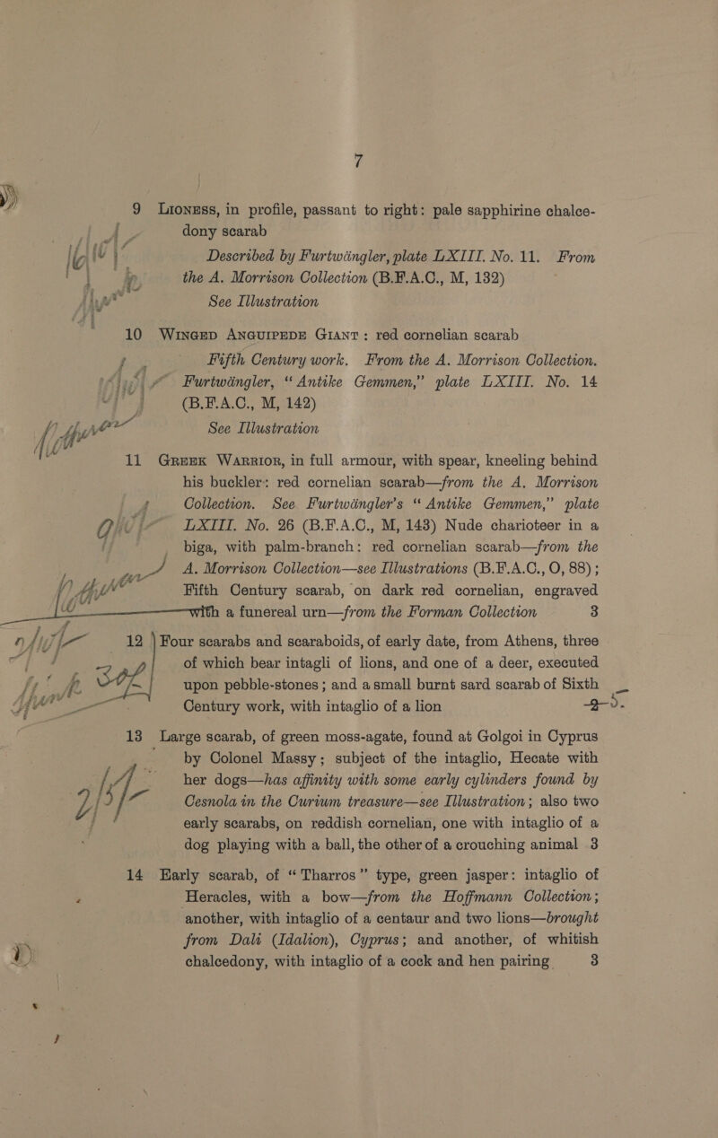 | dony scarab b ju f Described by Furtwdngler, plate LXIII. No. 11. From Je x the A. Morrison Collection (B.F.A.C., M, 132) ina See Illustration 10 WINGED ANGUIPEDE GIANT : red cornelian scarab Bis Fifth Century work. From the A. Morrison Collection. op © Furtwingler, “ Antike Gemmen,” plate LXTIII. No. 14 of ai (B.F.A.C., M, 142) Wisse jor See Illustration Wie 11 Greex Warrior, in full armour, with spear, kneeling behind his buckler: red cornelian scarab—from the A. Morrison d Collection. See Furtwingler’s “ Antike Gemmen,” plate Qi - LXIII. No. 26 (B.F.A.C., M, 143) Nude charioteer in a j biga, with palm-branch: red cornelian scarab—from the Fifth Century scarab, on dark red cornelian, engraved a funereal urn—/rom the Forman Collection 3  Four scarabs and scaraboids, of early date, from Athens, three | arr, of which bear intagli of lions, and one of a deer, executed j / io fp. SOL upon pebble-stones ; and a small burnt sard scarab of Sixth a {here es. Century work, with intaglio of a lion 2-v. eit f | anv:  13 Large scarab, of green moss-agate, found at Golgoi in Cyprus ~ by Colonel Massy; subject of the intaglio, Hecate with /, 4) her dogs—has affinity with some early cylinders found by % 15 a: Cesnola in the Curiwm treasure—see Illustration; also two : hy early scarabs, on reddish cornelian, one with intaglio of a dog playing with a ball, the other of a crouching animal 3 14 Early scarab, of “ Tharros” type, green jasper: intaglio of ‘ Heracles, with a bow—/from the Hoffmann Collection; another, with intaglio of a centaur and two lions—brought from Dalt (Idalion), Cyprus; and another, of whitish &amp;) | chalcedony, with intaglio of a cock and hen pairing. 3