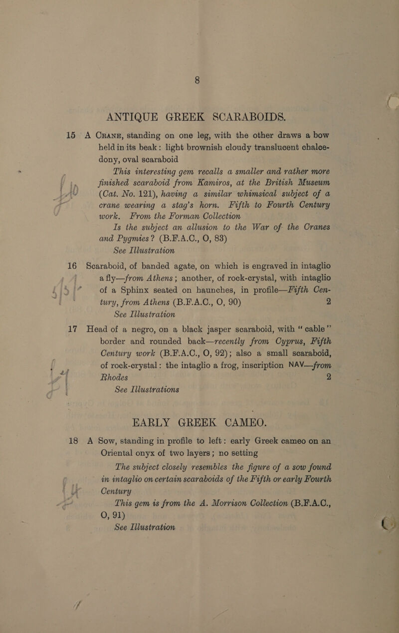 ANTIQUE GREEK SCARABOIDS. 15 A Crans, standing on one leg, with the other draws a bow heldin its beak: light brownish cloudy translucent chalce- dony, oval scaraboid This interesting gem recalls a smaller and rather more fimshed scaraboid from Kamiros, at the British Museum (Cat. No. 121), having a similar whimsical subject of a crane wearing a stag’s horn. Fifth to Fourth Century work. From the Forman Collection Is the subject an allusion to the War of the Cranes and Pygmes? (B.F.A.C., O, 83) See Illustration 16 Scaraboid, of banded agate, on which is engraved in intaglio a fly—from Athens; another, of rock-crystal, with intaglio of a Sphinx seated on haunches, in profile—f2fth Cen- tury, from Athens (B.F.A.C., O, 90) 2 See Illustration 17 Head of a negro, on a black jasper scaraboid, with “ cable ” border and rounded back—recenily from Cyprus, Fifth Century work (B.F.A.C., O, 92); also a small scaraboid, of rock-crystal: the intaglio a frog, inscription NAV—from Rhodes 2 See Illustrations EARLY GREEK CAMEO. 18 <A Sow, standing in profile to left: early Greek cameo on an Oriental onyx of two layers; no setting The subject closely resembles the figure of a sow found in intaglio on certain scaraboids of the Fifth or early Fourth U Century This gem is from the A. Morrison Collection (B.F.A.C., O, 91)