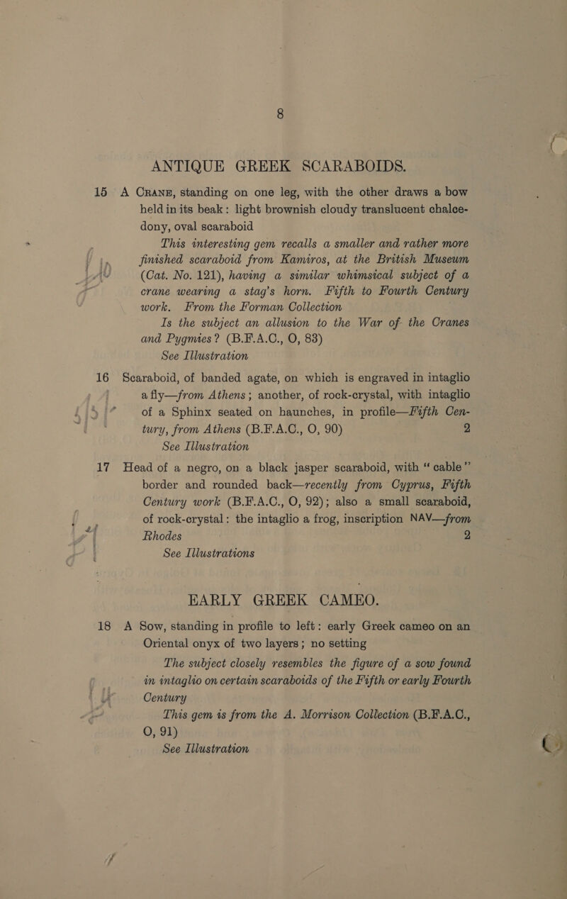 ANTIQUE GREEK SCARABOIDS. 15 A Crans, standing on one leg, with the other draws a bow heldin its beak: light brownish cloudy translucent chalce- dony, oval scaraboid This interesting gem recalls a smaller and rather more fimshed scaraboid from Kamiros, at the British Museum (Cat. No. 121), having a similar whimsical subject of a crane wearing a stag’s horn. Fifth to Fourth Century work. From the Forman Collection Is the subject an allusion to the War of the Cranes and Pygmes? (B.F.A.C., O, 83) See Illustration 16 Scaraboid, of banded agate, on which is engraved in intaglio a fly—from Athens; another, of rock-crystal, with intaglio of a Sphinx seated on haunches, in profile—f2fth Cen- tury, from Athens (B.F.A.C., O, 90) 2 See Illustration 17 Head of a negro, on a black jasper scaraboid, with “ cable ” border and rounded back—recenily from Cyprus, Fifth Century work (B.F.A.C., O, 92); also a small scaraboid, of rock-crystal: the intaglio a frog, inscription NAV—from Rhodes 2 See Illustrations EARLY GREEK CAMEO. 18 &lt;A Sow, standing in profile to left: early Greek cameo on an Oriental onyx of two layers; no setting The subject closely resembles the figure of a sow found in intaglio on certain scaraboids of the Fifth or early Fourth U Century This gem is from the A. Morrison Collection (B.F.A.C., O, 91)