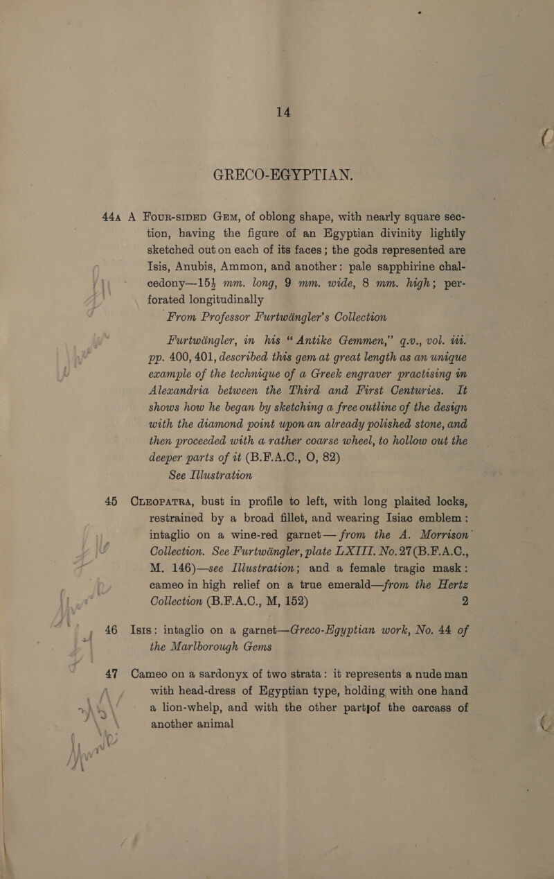 GRECO-EGYPTIAN. 444 A Four-sipeD Gem, of oblong shape, with nearly square sec- tion, having the figure of an Egyptian divinity lightly sketched out on each of its faces; the gods represented are Isis, Anubis, Ammon, and another: pale sapphirine chal- cedony—154 mm. long, 9 mm. wide, 8 mm. high; per- forated longitudinally ‘From Professor Furtwéngler’s Collection Furtwingler, in his “ Antike Gemmen,” q.v., vol. WW. pp. 400, 401, described this gem at great length as an unique example of the technique of a Greek engraver practising in Alexandria between the Third and First Centuries. It shows how he began by sketching a free outline of the design with the diamond point upon an already polished stone, and then proceeded with a rather coarse wheel, to hollow out the deeper parts of 1t (B.EF.A.C., O, 82) See Illustration 45 CxreEopatra, bust in profile to left, with long plaited locks, restrained by a broad fillet, and wearing Isiac emblem: intaglio on a wine-red garnet— from the A. Morrison Collection. See Furtwdngler, plate L XIII. No. 27(B.F.A.C., M. 146)—see Illustration; and a female tragic mask: cameo in high relief on a true emerald—from the Hertz Collection (B.F.A.C., M, 152) 2 46 Isis: intaglio on a garnet—Greco-Egyptian work, No. 44 of the Marlborough Gems 47 Cameo on a sardonyx of two strata: it represents a nude man with head-dress of Egyptian type, holding with one hand a lion-whelp, and with the other partjof the carcass of another animal