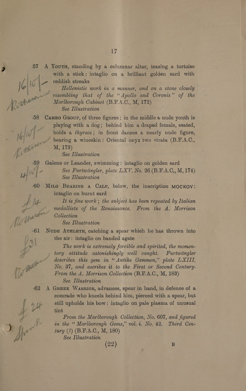 J f(4 a &amp;/ with a stick: intaglio on a brilliant golden sard with reddish streaks Hellenistic work in a manner, and on a stone closely Marlborough Cabinet (B.F.A.C., M, 172) playing with a dog; behind him a draped female, seated, holds a thyrsos; in front dances a nearly nude figure, M, 173) See Furtwdngler, plate LXV. No. 26 (B.F.A.C., M, 174) intaglio on burnt sard It ts fine work ; the subject has been repeated by Italian medallists of the Renaissance. From the A. Morrison Collection the air: intaglio on banded agate The work 1s extremely forcible and spirited, the momen- tary attitude astonishingly well caught. Furtwdngler describes this gem im “ Antike Gemmen,” plate LXIIT, No. 37, and ascribes tt to the Furst or Second Century: From the A. Morrison Collection (B.F.A.C., M, 183) comrade who kneels behind him, pierced with a spear, but still upholds his bow: intaglio on pale plasma of unusual tint | From the Marlborough Collection, No. 607, and figured in the ‘ Marlborough Gems,” vol. 4. No. 42. Third Cen- tury (?) (B.E.A.C., M, 180) See Illustration (22) | | B