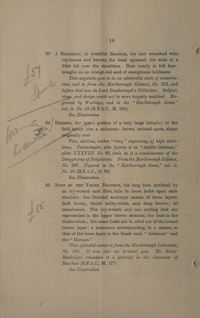 63 A Baccuant, or youthful Bacchus, his hair wreathed with ivy-leaves and berries, the head upraised, the ends of a. os | fillet fall over the shoulders. Bust nearly in full face: 4 intaglio on an orange-red sard of exceptional brilliance sw : This exquisite gem 1s in an admirable state of conserva- qt ; tion, and is from the Marlborough Cabinet, No. 212, and af? before that was in Lord Bessborough’s Collection. Subject,. stone, and design cowld not be more happily matched. En- are aved by Worlidge, and im the ‘ Mar ieee Gems,’ : vol, 4. No; 13 (B.F.A.C., M, 182) go See Illustration oo v ‘ f «eee : a oh 64; Hermes, the upper portion of a very large intaglio; in the te LF | field before him a caduceus: brown striated agate, shape a i originally oval ) Fine, shallow, rather “ wiry” engraving, of high excel- lence. Furtwdngler, who figures it mn “ Antike Gemmen,” plate XX XVIII. No. 30, finds in it a reminiscence of the Doryphorus of Polykleites. From the Marlborough Cabinet, No. 387. Figured in the ‘ Marlborough Gems,” vol. u.. No. 16 (B.F.A.C., O, 86) See Illustration 65 Bust or THE Youne Baccuus, his long hair, confined by an ivy-wreath and fillet, falls in loose locks upon each shoulder: fine Oriental sardonyx cameo of three layers,. i dark. brown, bluish milky-white, and deep brown; all translucent. The ivy-wreath and one curling lock are: represented in the upper brown stratum, the bust in the- bluish-white ; but some locks are in relief out of the lowest. brown layer; a treatment corresponding, in a cameo, to- that of the loose hairs in the black sard ‘ Antinous”’ and the ‘ Hermes ”’ This splendid cameo 1s from the Marlborough Collection, . No. 185. It was also an Arundel gem. Mr. Story- Maskelyne considers it a portrait im the character of. Bacchus (B.E.A.C., M, 177)