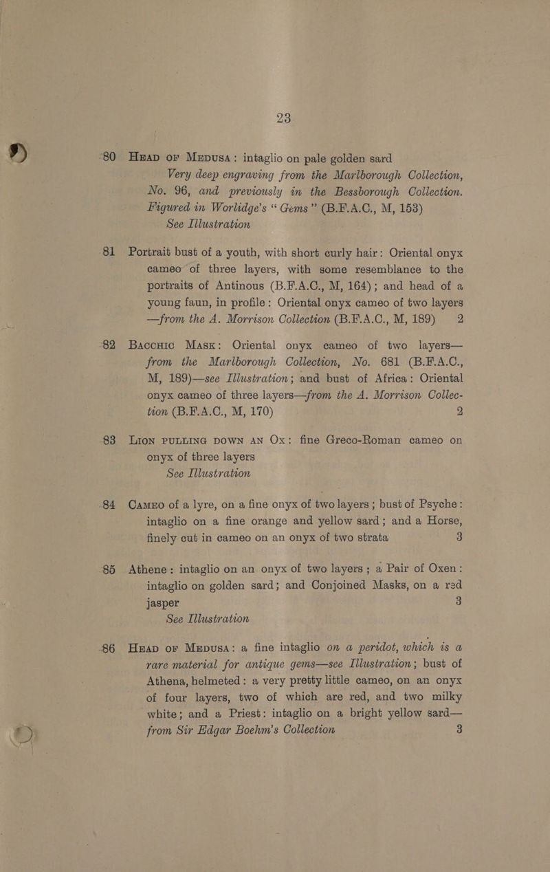 81 23 Heap oF Mepusa: intaglio on pale golden sard Very deep engraving from the Marlborough Collection, Pigured in Worlidge’s “ Gems” (B.F.A.C., M, 158) Portrait bust of a youth, with short curly hair: Oriental onyx cameo of three layers, with some resemblance to the portraits of Antinous (B.F.A.C., M, 164); and head of a young faun, in profile: Oriental onyx cameo of two layers —from the A. Morrison Collection (B.¥.A.C., M, 189) 2 Baccuic Mask: Oriental onyx cameo of two layers— from the Marlborough Collection, No. 681 (B.F.A.C., M, 189)—see Illustration; and bust of Africa: Oriental onyx cameo of three layers—from the A. Morrison Collec- tion (B.B.A.C., M, 170) 2 LION PULLING DOWN AN Ox: fine Greco-Roman cameo on onyx of three layers See Illustration Cameo of a lyre, on a fine onyx of two layers ; bust of Psyche: intaglio on a fine orange and yellow sard; and a Horse, finely cut in cameo on an onyx of two strata 3 Athene : intaglio on an onyx of two layers; a Pair of Oxen: intaglio on golden sard; and Conjoined Masks, on a red jasper 3 See Illustration Heap or Mepusa: a fine intaglio on a peridot, which is a rare material for antique gems—sce Illustration; bust of Athena, helmeted: a very pretty little cameo, on an onyx of four layers, two of which are red, and two milky white; and a Priest: intaglio on a bright yellow sard— from Sir Edgar Boehm’s Collection 3