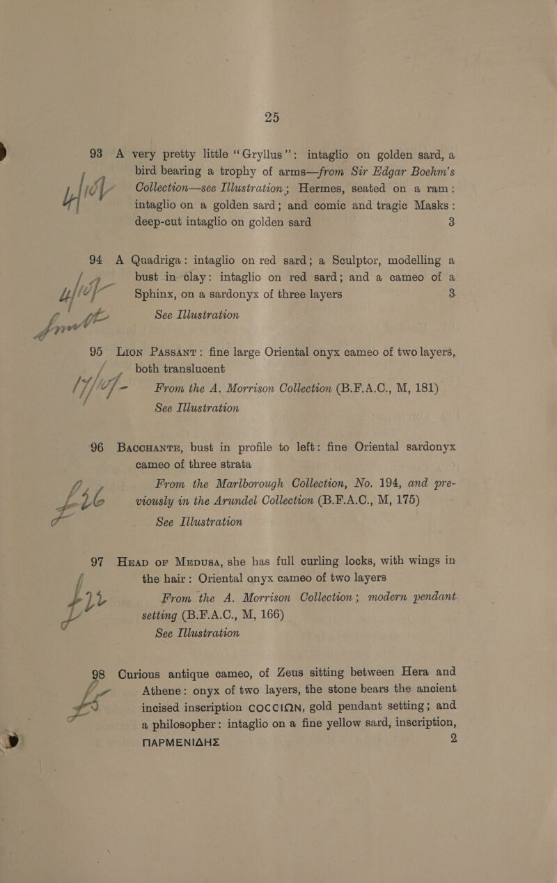 295 93 A very pretty little ‘‘Gryllus”: intaglio on golden sard, a i is bird bearing a trophy of arms—from Sir Edgar Boehm’s . fol- Collectton—see Illustration; Hermes, seated on a ram: Va intaglio on a golden sard; and comic and tragic Masks : deep-cut intaglio on golden sard 3 94 A Quadriga: intaglio on red sard; a Sculptor, modelling a / a bust in-clay: intaglio on red sard; and a cameo of a yy” 4 i Sphinx, on a sardonyx of three layers 3 yy v2 See Illustration “FP Ly itd &amp; 95 Lion Passant: fine large Oriental onyx cameo of two layers, Tice both translucent Af Lyf, f : / Thad bee From the A. Morrison Collection (B.F.A.C., M, 181) ‘ See Illustration 96 Baccuanre, bust in profile to left: fine Oriental sardonyx cameo of three strata fi, From the Marlborough Collection, No. 194, and pre- p* 2% viously in the Arundel Collection (B.F.A.C., M, 175) of See Illustration 97 Heap or Mepusa, she has full curling locks, with wings in { the hair: Oriental onyx cameo of two layers yay From the A. Morrison Collection; modern pendant a setting (B.F.A.C., M, 166) See Illustration 98 Curious antique cameo, of Zeus sitting between Hera and fr Athene: onyx of two layers, the stone bears the ancient x incised inscription COCCION, gold pendant setting; and a philosopher: intaglio on a fine yellow sard, inscription, MNAPMENIAHS 2