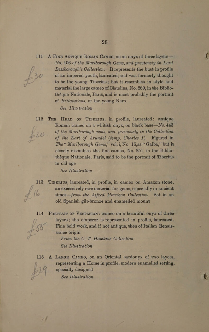 id. ae ty 112 118 28 No. 406 of the Marlborough Gems, and previously in Lord Bessborough’s Collection. Itrepresents the bust in profile of an imperial youth, laureated, and was formerly thought to be the young Tiberius; but it resembles in style and material the large cameo of Claudius, No. 269, in the Biblio- théque Nationale, Paris, and is most probably the portrait. of Britannicus, or the young Nero See Lllustration Roman cameo on a whitish onyx, on black base—No. 443 of the Mariborough gems, and previously in the Collection of the Earl of Arundel (temp. Charles I). Figured in The “ Marlborough Gems,” vol.i, No. 16,as “ Galba,” but it closely resembles the fine cameo, No. 251, in the Biblio- théque Nationale, Paris, said to be the portrait of Tiberius. in old age See Illustration an excessively rare material for gems, especially in ancient. times—from the Alfred Morrison Collection. Set in an old Spanish gilt-bronze and enamelled mount layers; the emperor is represented in profile, laureated. Fine bold work, and if not antique, then of Italian Renais- sance origin From the C. T. Hawkins Collection See Illustration representing a Horse in profile, modern enamelled setting, specially designed