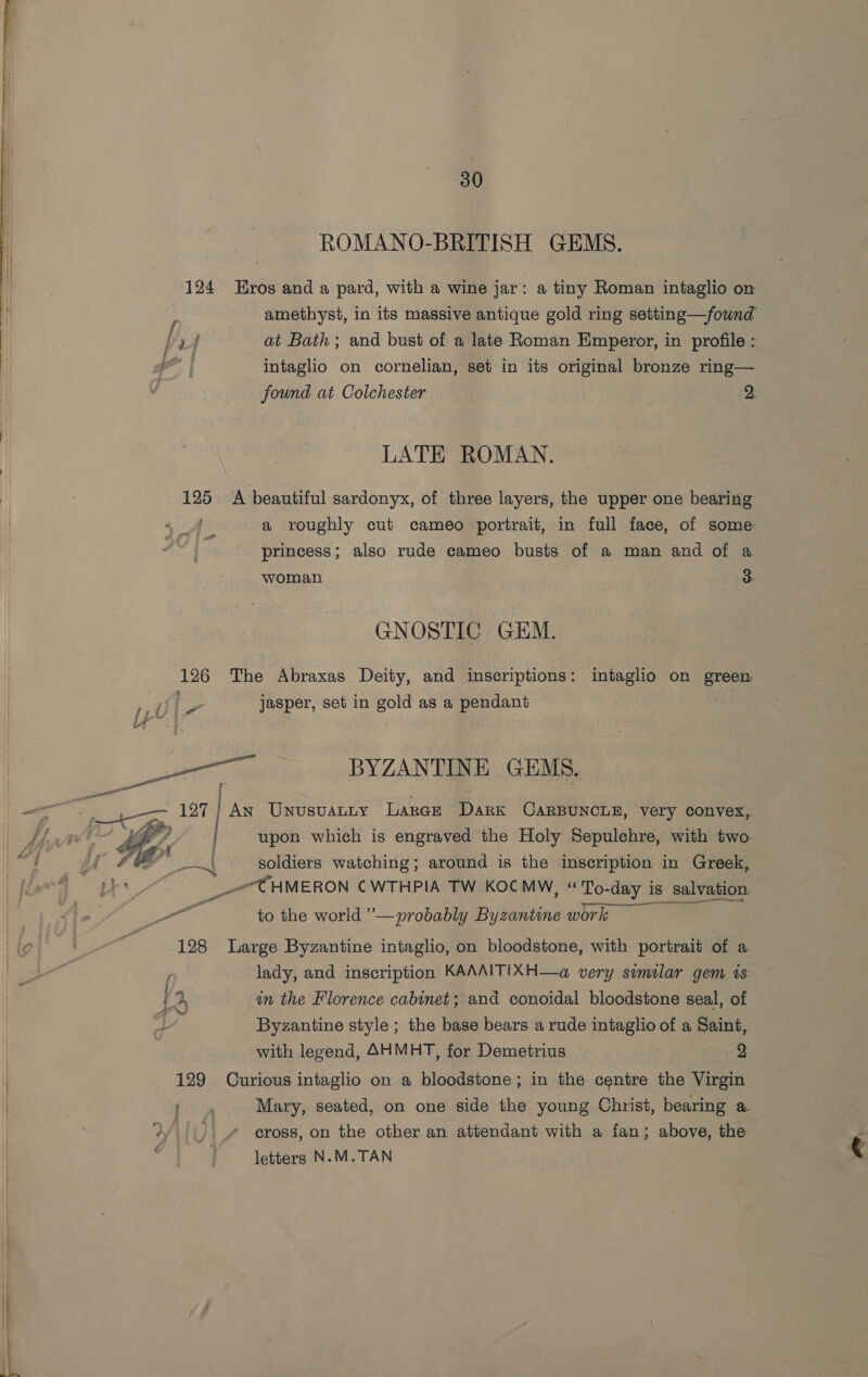 ROMANO-BRITISH GEMS. 124 Hros and a pard, with a wine jar a tiny Roman intaglio on amethyst, in its massive antique gold ring setting—/fownd at Bath; and bust of a late Roman Emperor, in profile : intaglio on cornelian, set in its original bronze ring— found at Colchester 2. LATE ROMAN. 125 A beautiful sardonyx, of three layers, the upper one bearing : a roughly cut cameo portrait, in full face, of some princess; also rude cameo busts of a man and of a woman a GNOSTIC GEM. 126 The Abraxas Deity, and inscriptions: intaglio on green ole jasper, set in aes as a pendant iz iv-7 Saas BYZANTINE GEMS. eae 127 An Unusvanny Laren Dark CarBuncue, very convex, i gfe | upon which is engraved the Holy Sepulchre, with two soldiers watching; around is the inscription in Greek, _CHMERON CWTHPIA TW KOCMW, «To. To-day is salvation Pt to the world ’’— probably Byzantine work  128 Large Byzantine intaglio, on bloodstone, with portrait of a n lady, and inscription KAAAITIXH—a very similar gem is a in the Florence cabinet; and conoidal bloodstone seal, of on Byzantine style ; the base bears a rude intaglio of a Saint, with legend, AHMHT, for Demetrius 2 129 Curious intaglio on a bloodstone ; in the centre the Virgin srt th Mary, seated, on one side the young Christ, bearing a Wily _” eross, on the other an attendant with a fan; above, the . letters N.M.TAN