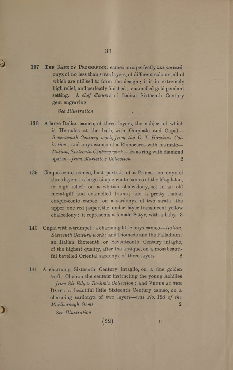 138 139 140 33 THE Raps or PROSERPINE: cameo on a perfectly wnique sard- onyx of no less than seven layers, of different colours, all of which are utilised to form the design; it is in extremely high relief, and perfectly finished ; enamelled gold pendant setting. A chef d’a@uwvre of Italian Sixteenth Century gem engraving . See Illustration A large Italian cameo, of three layers, the subject of which is Hercules at the bath, with Omphale and Cupid— Seventeenth Century work, from the C. IT. Hawkins Col- lection; and onyx cameo of a Rhinoceros with his mate— Italian, Sixteenth Century work—set as ring with diamond sparks—from Martette’s Collection 2 Cinque-cento cameo, bust portrait of a Prince: on onyx of three layers; a large cinque-cento cameo of the Magdalen, in high relief: on a whitish chalcedony, set in an old metal-gilt and enamelled frame; and a pretty Italian cinque-cento cameo: on a sardonyx of two strata: the upper one red jasper, the under layer translucent yellow chalcedony : it represents a female Satyr, with a baby 3 Cupid with a trumpet: a charming little onyx cameo—Jialan, Sixteenth Century work ; and Diomede and the Palladium : an Italian Sixteenth or Seventeenth Century intaglio, of the highest quality, after the antique, on a most beauti- ful bevelled Oriental sardonyx of three layers 2 A charming Sixteenth Century intaglio, on a fine golden sard: Cheiron the centaur instructing the young Achilles —from Sir Edgar Bochm’s Collection; and VENUS AT THE BatH: a beautiful little Sixteenth Century cameo, on a charming sardonyx of two layers—was No. 128 of the Marlborough Gems 2, See Illustration (22) 0