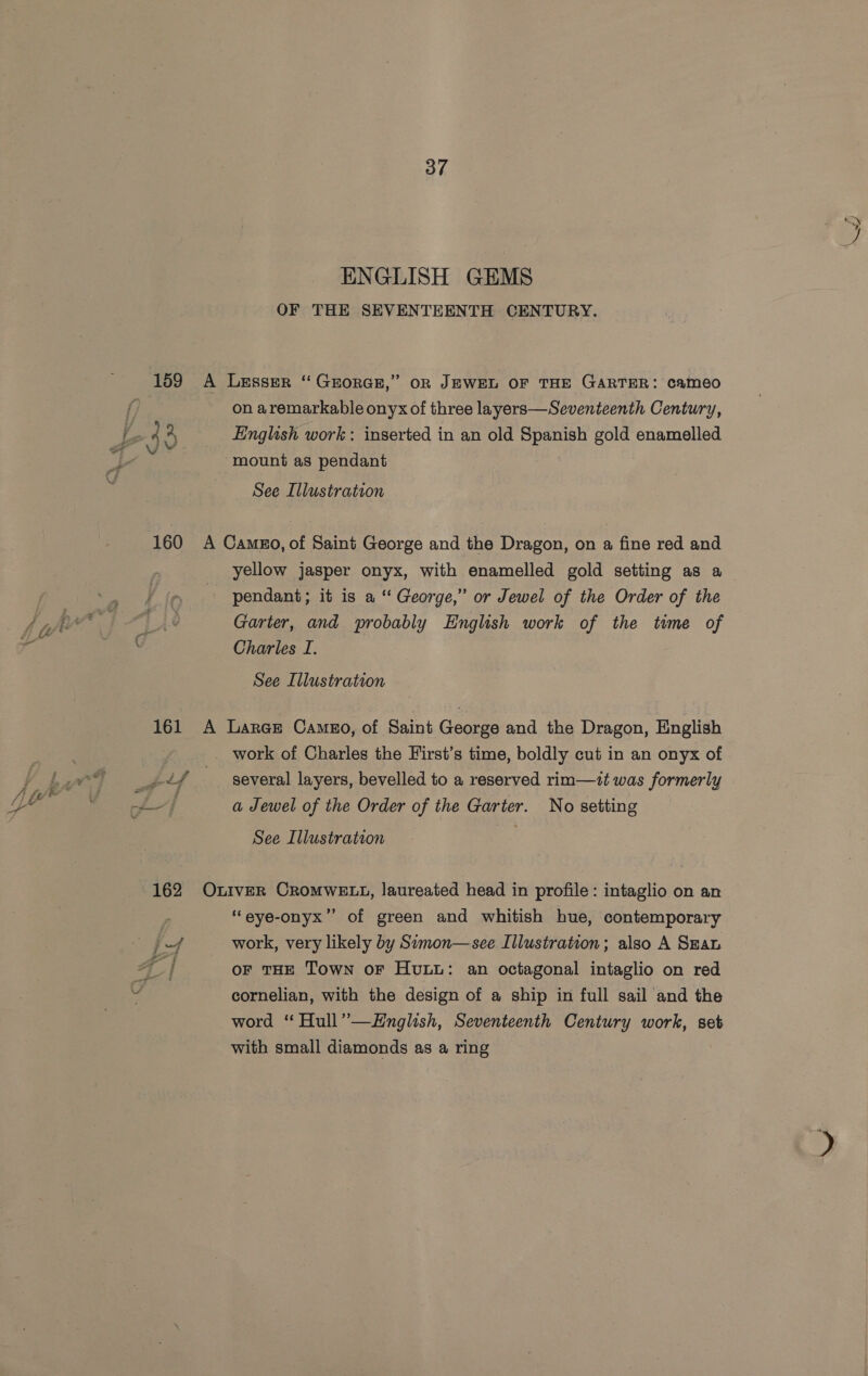 159 160 37 ENGLISH GEMS OF THE SEVENTEENTH CENTURY. on aremarkable onyx of three layers—Seventeenth Century, English work: inserted in an old Spanish gold enamelled mount as pendant See Illustration yellow jasper onyx, with enamelled gold setting as a pendant; it is a“ George,” or Jewel of the Order of the Garter, and probably English work of the time of Charles I. See Illustration several layers, bevelled to a reserved rim—zt was formerly a Jewel of the Order of the Garter. No setting See Illustration ‘“eye-onyx”’ of green and whitish hue, contemporary work, very likely by Simon—see Illustration; also A Szan OF THE Town oF Huu: an octagonal intaglio on red cornelian, with the design of a ship in full sail and the word “ Hull”—EHnglish, Seventeenth Century work, set with small diamonds as a ring