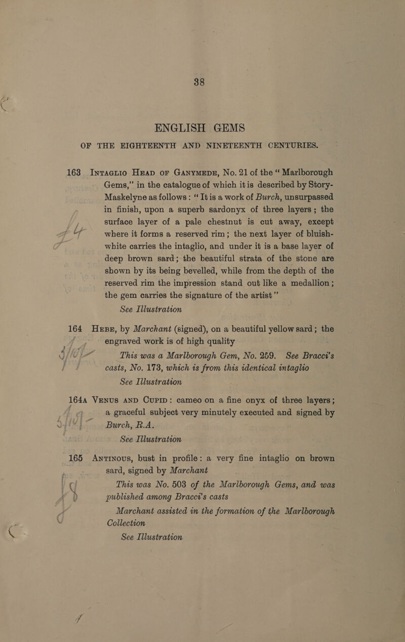 ENGLISH GEMS OF THE EIGHTEENTH AND NINETEENTH CENTURIES. 163. Intacuio Heap oF GANYMEDE, No. 21 of the ‘ Marlborough Gems,” in the catalogue of which itis described by Story- Maskelyne as follows: ‘“ Itis a work of Burch, unsurpassed in finish, upon a superb sardonyx of three layers; the surface layer of a pale chestnut is cut away, except where it forms a reserved rim; the next layer of bluish- white carries the intaglio, and under it is a base layer of deep brown sard; the beautiful strata of the stone are shown by its being bevelled, while from the depth of the reserved rim the impression ‘stand out like a medallion; the gem carries the signature of the artist”’ See Illustration 164 Hesse, by Marchant (signed), on a beautiful yellow sard; the engraved work is of high quality This was a Marlborough Gem, No. 259. See Bracci’s casts, No. 173, which is from this identical intaglio See Illustration 1644 VENUS AND CUPID: cameo on a fine onyx of three layers ; a graceful subject very minutely executed and signed by Burch, B.A. See Illustration 165 Awntinovs, bust in profile: a very fine intaglio on brown 1a sard, signed by Marchant / ( This was No. 503 of the Marlborough Gems, and was Fa | : a published among Bracci's casts Marchant assisted in the formation of the Marlborough Collection