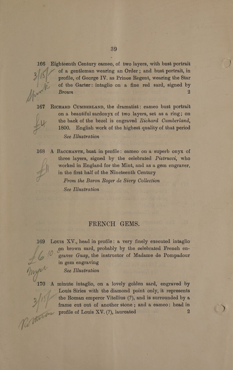 166 Eighteenth Century cameo, of two layers, with bust portrait 1A /# of a gentleman wearing an Order; and bust portrait, in ¥ ia] profile, of George IV. as Prinve Regent, wearing the Star - &amp;, of the Garter: intaglio on a fine red sard, signed by PE: “Brown 2 j iv ' “s i [é . 167 RicHarD CUMBERLAND, the dramatist: cameo bust portrait r on a beautiful sardonyx of two layers, set as a ring; on \ W the back of the bezel is engraved Richard Cumberland, Oa 1800. English work of the highest quality of that period See Illustration 168 A Baccuants, bust.in profile: cameo ona superb onyx of three layers, signed by the celebrated Pistrucci, who worked in England for the Mint, and as a gem engraver, in the first half of the Nineteenth Century From the Baron Roger de Swry Collection See Illustration FRENCH GEMS. 169 Louis XV., head in profile: a very finely executed intaglio _, on brown sard, probably by the celebrated French en- (G- “graver Guay, the instructor of Madame de Pompadour -- in gem engraving f), nft™ See Illustration are 170 A minute intaglio, on a lovely golden sard, engraved by Louis Siries with the diamond point only, it represents 4 I, : i “ the Roman emperor Vitellius (?), and is surrounded by a d . frame cut out of another stone; and a cameo: head in profile of Louis XV. (?), laureated ; 44e-2