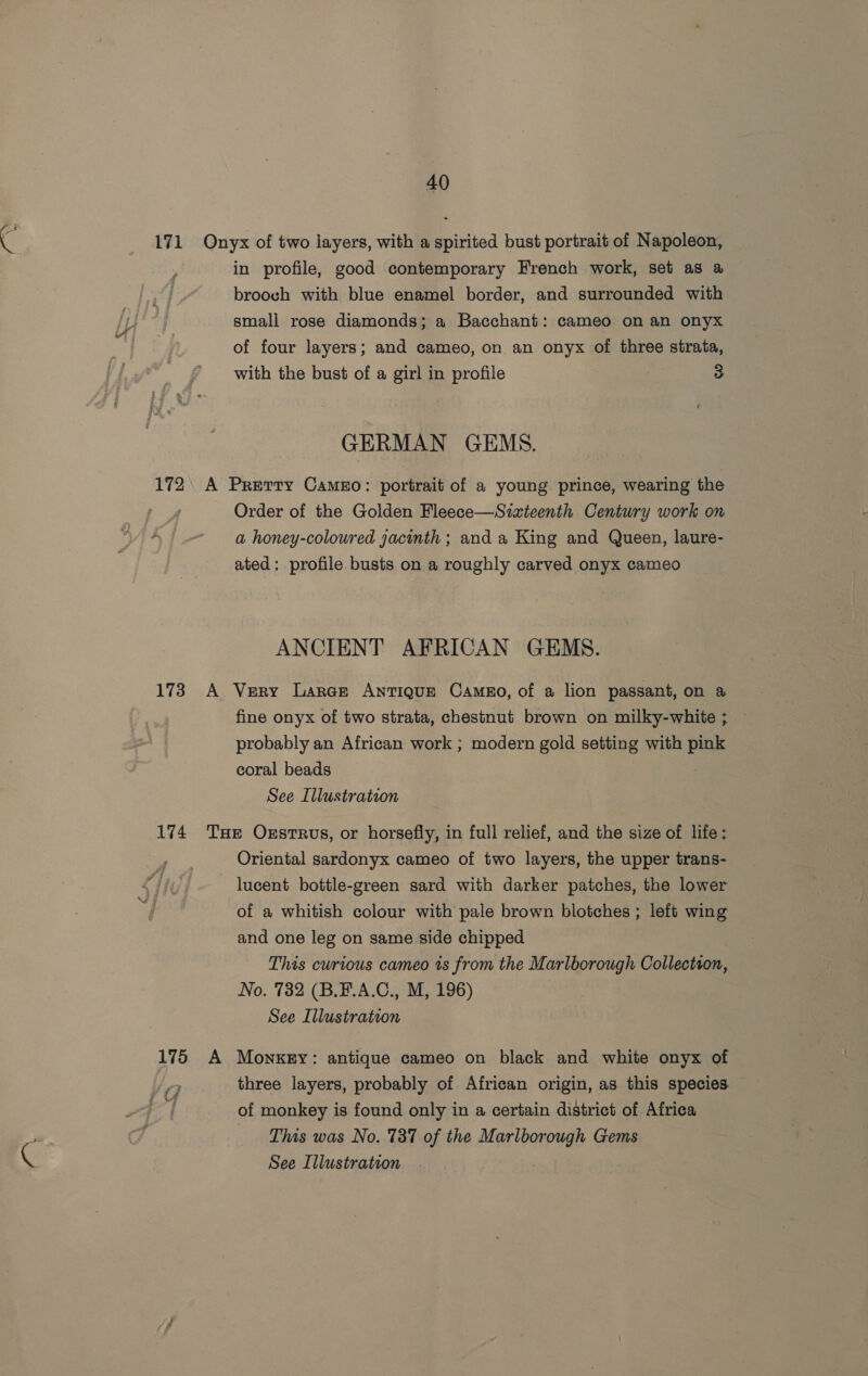 in profile, good contemporary French work, set as a brooch with blue enamel border, and surrounded with small rose diamonds; a Bacchant: cameo on an onyx of four layers; and cameo, on an onyx of three strata, with the bust of a girl in profile 3 GERMAN GEMS. Order of the Golden Fleece—Sixteenth Century work on a honey-coloured jacinth ; and a King and Queen, laure- ated: profile busts on a roughly carved onyx cameo ANCIENT AFRICAN GEMS. fine onyx of two strata, chestnut brown on milky-white ; — probably an African work ; modern gold setting with ee coral beads See Illustration Oriental sardonyx cameo of two layers, the upper trans- lucent bottle-green sard with darker patches, the lower of a whitish colour with pale brown blotches ; left wing and one leg on same side chipped This curious cameo is from the Marlborough Collection, No. 732 (B.¥.A.C., M, 196) See Illustration three layers, probably of African origin, as this species of monkey is found only in a certain district of Africa This was No. 737 of the Marlborough Gems