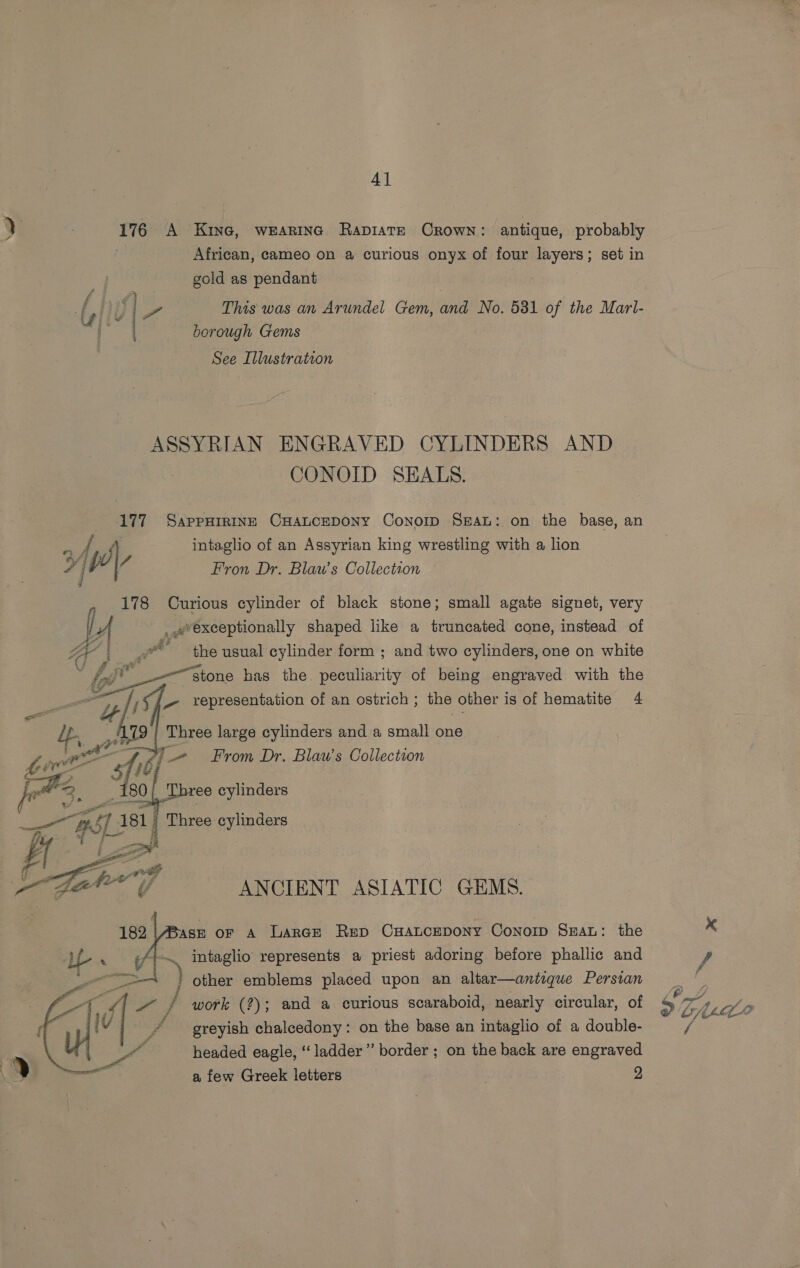 176 A Kine, wearing Rapiate Crown: antique, probably African, cameo on a curious onyx of four layers; set in gold as pendant | | Pr This was an Arundel Gem, and No. 531 of the Marl- borough Gems rere (rte on™ 4 ones See Illustration ASSYRIAN ENGRAVED CYLINDERS AND CONOID SEALS. 177 SappHIRINE CHALCEDONY ConoIp Sean: on the base, an ys S A intaglio of an Assyrian king wrestling with a lion Ps it lV Fron Dr. Blau’s Collection 178 Curious cylinder of black stone; small agate signet, very A _exceptionally shaped like a truncated cone, instead of Sad the usual cylinder form ; and two cylinders, one on white stone has the peculiarity of being engraved with the     : oy Spr representation of an ostrich ; the other is of hematite 4 # Three large cylinders and a small one 7 + From Dr. Blaw’s Collection 3 FEL: fee 4 Three cylinders . ¥ ip # i, ? cs : j : Pat st or A LarGe Rep CHALCEDONY ConoID SEAL: the . intaglio represents a priest adoring before phallic and ' other emblems placed upon an altar—antique Persian work (?); and a curious scaraboid, nearly circular, of greyish chalcedony: on the base an intaglio of a double- headed eagle, “ladder” border ; on the back are engraved a few Greek letters . 9  ANCIENT ASIATIC GEMS.  x VS DP LLL /