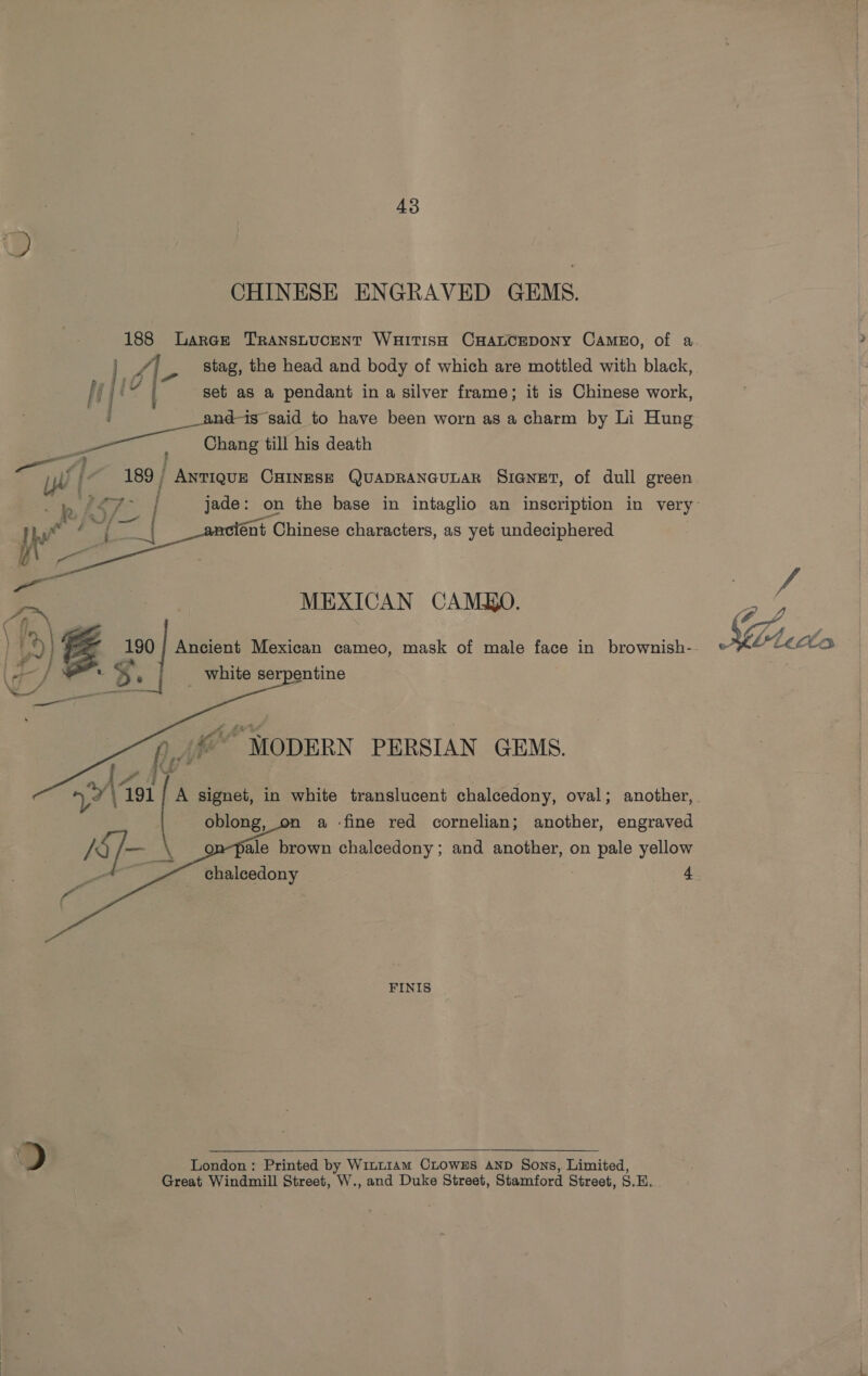 CHINESE ENGRAVED GEMS. 188 Larae TRANSLUCENT WHITISH CHALCEDONY CAMEO, of a set as a pendant in a silver frame; it is Chinese work, i is said to have been worn as a charm by Li Hung yee : Chang till his death = 4 ? f iW f 189 | ANTIQUE CHINESE QUADRANGULAR SIGNET, of dull green ént Chinese characters, as yet undeciphered      a MEXICAN CAMO. 190 } Ancient Mexican cameo, mask of male face in brownish-.- ¢ r * B. _ white serpentine AA © MODERN PERSIAN GEMS. oblong, a -fine red cornelian; another, engraved ale brown chalcedony; and another, on pale yellow    FINIS  &gt;) London : Printed by WinL1am CLOwzs AND Sons, Limited, Great Windmill Street, W., and Duke Street, Stamford Street, S.H.. Geet