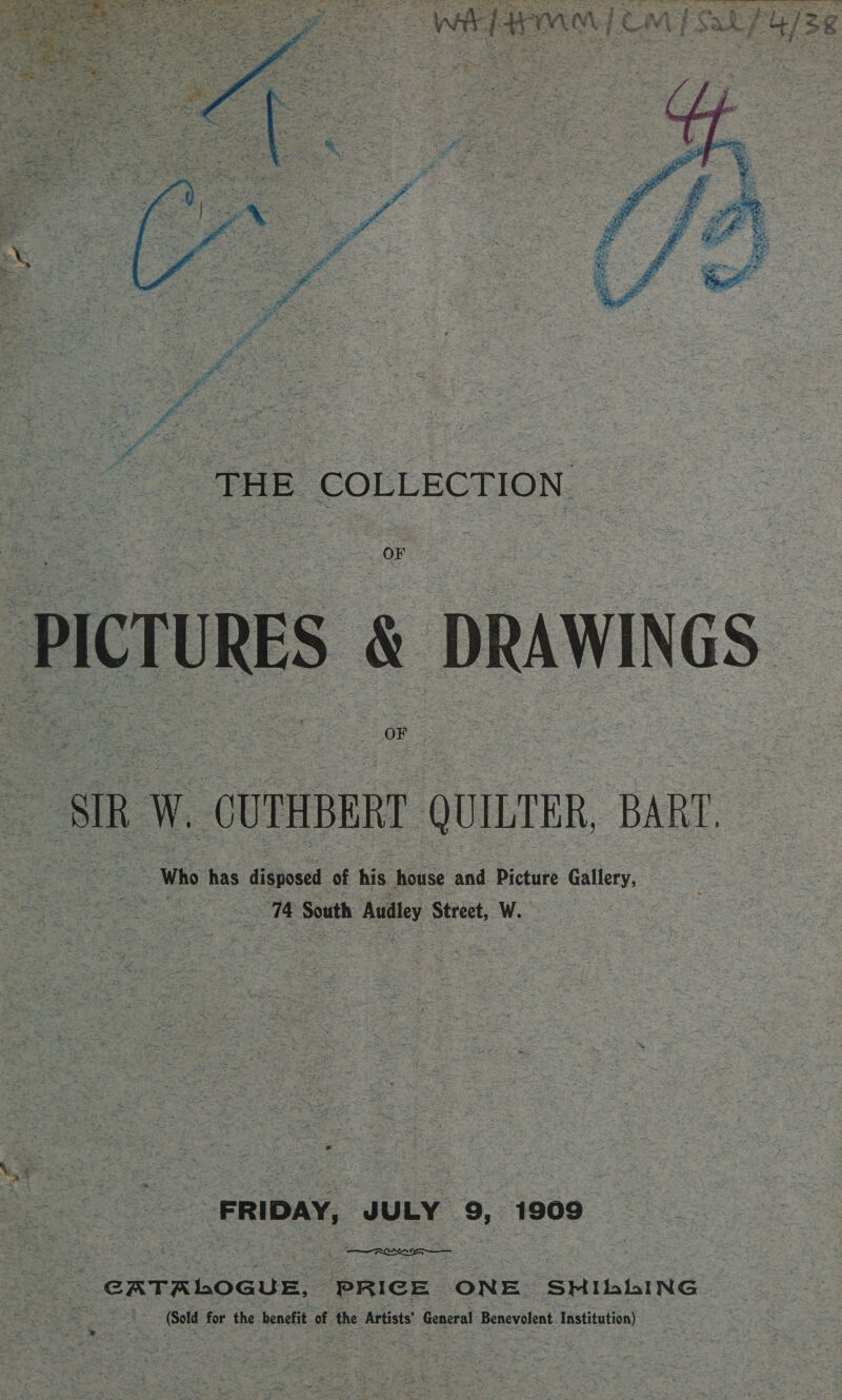 Sis PANS Sey Sie   PlerURES &amp; oRawwcs ‘sik W. ‘CUTHBERT QUILTER, BART. Who has disposed of bie house and Picture Gallery, “74 South Audley Street, W. FRIDAY, JULY 9, 1909 - GATALOGUE, PRICE ONE SHI bbbING | (Sold for the benefit of the Artists’ General Benevolent Institution)