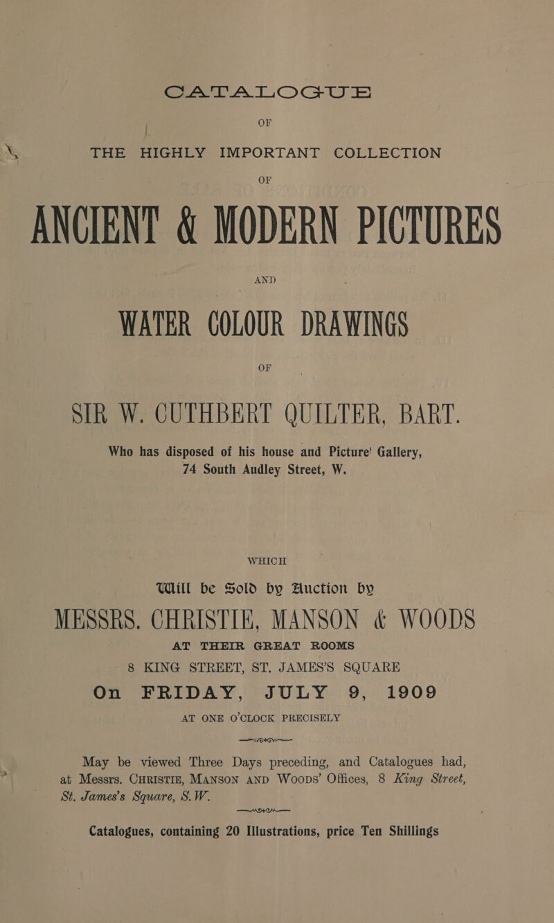 ee LA TLOGU ES | OF &amp; THE HIGHLY IMPORTANT COLLECTION ANCIENT &amp; ge PICTURES ANTD WATER COLOUR DRAWINGS OF SIR W. CUTHBERT QUILTER, BART. Who has disposed of his house and Picture! Gallery, 74 South Audley Street, W. WHICH Will be Sold by Auction by MESSRS. CHRISTIE, MANSON &amp; WOODS AT THEIR GREAT ROOMS 8 KING STREET, ST. JAMES’S SQUARE On FRIDAY, JULY 9, 1909 AT ONE O'CLOCK PRECISELY May be viewed Three Days preceding, and Catalogues had, at Messrs. CHRISTIE, MANSON AND Woops’ Offices, 8 King Street, St. James’s Square, S.W. ° —— WOO Catalogues, containing 20 Illustrations, price Ten Shillings