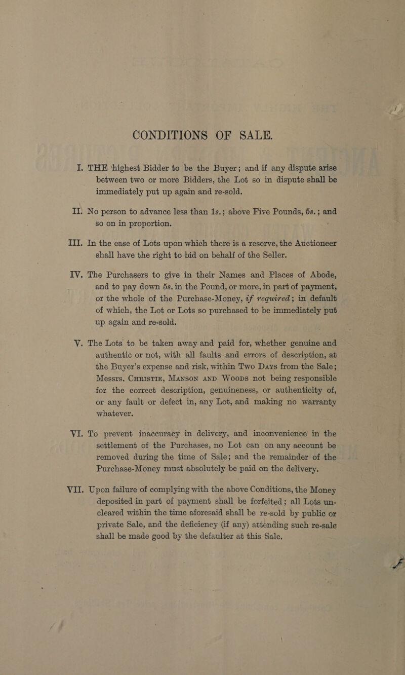 CONDITIONS OF SALE. between two or more Bidders, the Lot so in dispute shall be immediately put up again and re-sold. No person to advance less than 1s.; above Five Pounds, 5s.; and so on in proportion. In the case of Lots upon which there is a reserve, the Auctioneer shall have the right to bid on behalf of the Seller. The Purchasers to give in their Names and Places of Abode, and to pay down 5s. in the Pound, or more, in part of payment, or the whole of the Purchase-Money, ¢f required; in default of which, the Lot or Lots so purchased to be immediately put up again and re-sold. authentic or not, with all faults and errors of description, at the Buyer’s expense and risk, within Two Days from the Sale; Messrs. CHRISTIE, Manson AND Woops not being responsible for the correct description, genuineness, or authenticity of, or any fault or defect in, any Lot, and making no warranty whatever. To prevent inaccuracy in delivery, and inconvenience in the settlement of the Purchases, no Lot can on any account be removed during the time of Sale; and the remainder of the Purchase-Money must absolutely be paid on the delivery. deposited in part of payment shall be forfeited; all Lots un- cleared within the time aforesaid shall be re-sold by public or private Sale, and the deficiency (if any) attending such re-sale shall be made good by the defaulter at this Sale.