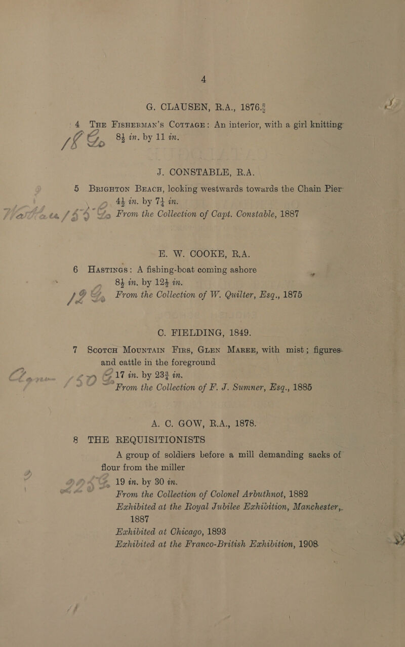 G. CLAUSEN, R.A., 1876.2 Tee 4 ee FisHerman’s Cotrace: An interior, with a girl knitting VA, Vins 84 in. by 11 an. J. CONSTABLE, R.A. 5 Bricuron Bracg, looking westwards towurds the Chain Pier 44 in. by 74 im. ¥5 From the Collection of Capt. Constable, 1887 E. W. COOKH, R.A. 6 Hastinas: A fishing-boat coming ashore i ) 84 in. by 124 a. / ey f From the Collection of W. Quilter, Hisq., 1875 - eX C. FIELDING, 1849. 7 Scorce Mountain Firs, Guen Mares, ne mist ; figures. and cattle in the foreground +o fe 17 in. by 233 an. ~ From the Collection of F. J. Sumner, Esq., 1885 A. C. GOW, BR.A., 1878. 8 THE REQUISITIONISTS A group of soldiers before a mill demanding sacks of flour from the miller *, 19 am. by 30 a. From the Collection of Colonel Arbuthnot, 1882 Exhibited at the Royal Jubilee Exhidition, Manchester, 1887 Exhibited at Chicago, 1893 Exhibited at the Franco-British Exhibition, 1908