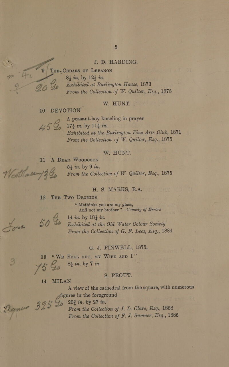  J. D, HARDING. 4 #9 / Ta Cepars or LEBANon Pek x 8h in, by 124 in. 6) Z if Up Exhibited at Burlington House, 1873 ae ae From the Collection of W. Quilter, Hsq., 1875 3 WoHUNS 8 10 DEVOTION A peasant-boy kneeling in prayer Ws G, 174 in. by 112 in. ~ Eahibited at the Burlington Fine Arts Club, 1871 From the Collection of W. Quilter, Esq., 1875 W. HUNT. 41 A Dean Woopcock f ae W, 54 in. by 9 m. iy CI ate/ | py From the Collection of W. Quilter, Esq., 1875 H. 8S. MARKS, B.A. 12 THe Two Dromios ‘¢ Methinks you are my glass, And not my brother ’’—Comedy of Errors ; ., Blin. by 18} in. . rok 4 OQ + Rehidited at the Old Water Colour Society From the Collection of G. F'. Lees, Esq., 1884 G. J. PINWELL, 1875. 13 “We Fer out, my Wire anp |” GP 8h in, by Tt &gt; . y un. 79 2 ae 14 MILAN A view of the cathedral from the square, with numerous figures in the foreground S. PROUT. “Yo 204 im. by 27 in. ? : Lane bE Z ’ From the Collection of J. L. Clare, Esq., 1868 From the Collection of F. J. Sumner, Esq., 1885