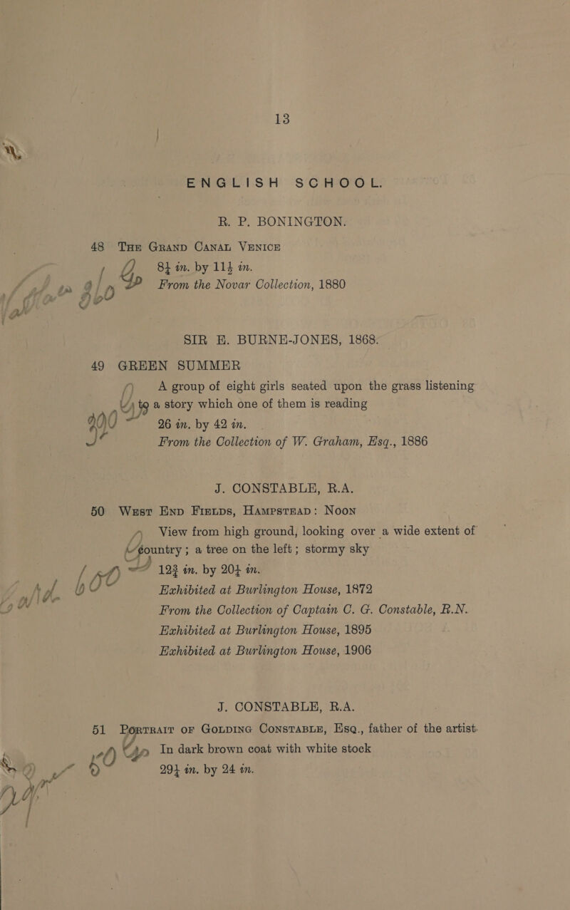 ENGLISH SCHOOL. R. P. BONINGTON. 48 THe GRAND CANAL VENICE Fa 84 in. by 114 am. ff a Gian From the Novar Collection, 1880 / foe? 90 w \f SIR EH. BURNE-JONES, 1868. 49 GREEN SUMMER f) A group of eight girls seated upon the grass listening x 4) a story which one of them is reading : Q0U 96 in. by 42 in, oF From the Collection of W. Graham, Esq., 1886 J. CONSTABLE, B.A. 50 West Enp Fieups, Hampstrap: Noon / View from high ground, looking over a wide extent of (@ountry ; a tree on the left; stormy sky 4) © 124 in. by 203 in. ye t of : by Exhibited at Burlington House, 1872 oo From the Collection of Captain C. G. Constable, R.N. Haxhibited at Burlington House, 1895 Exhibited at Burlington House, 1906 J. CONSTABLE, B.A. _ 51 Portrarr or GoLpING ConstaBLE, Hsq., father of the artist. ‘ : +l) Up In dark brown coat with white stock YO ~~ O 291 in. by 24 in.