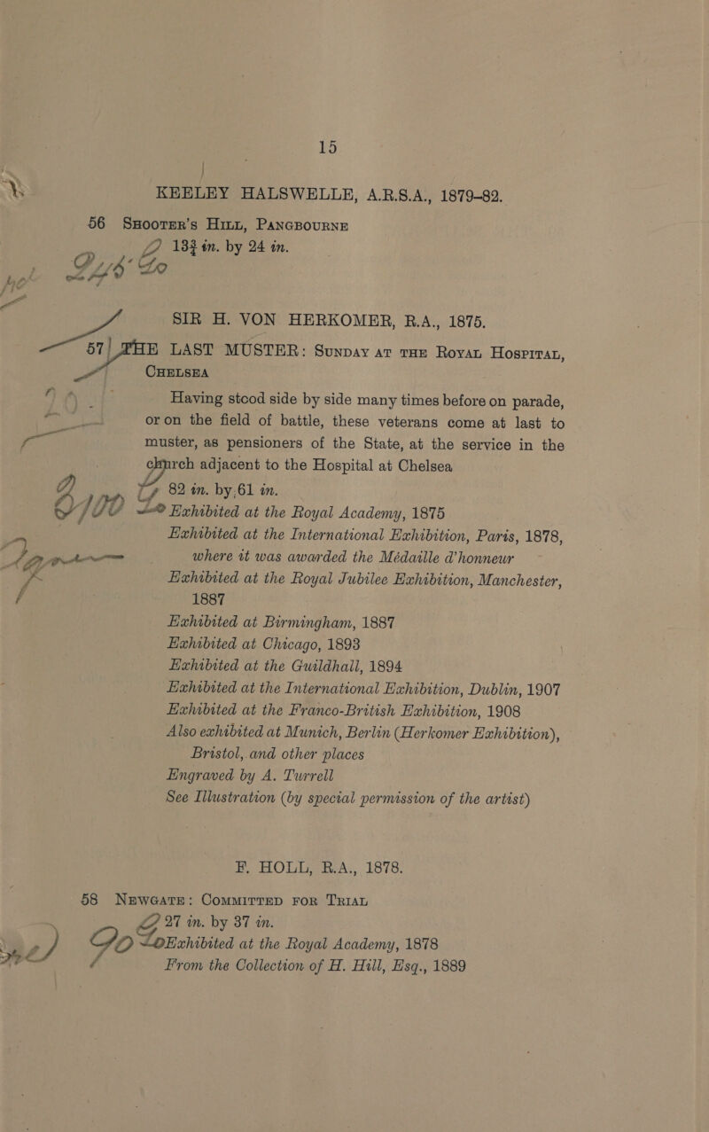 — ya 15 /  SIR H. VON HERKOMER, R.A., 1875. Having stcod side by side many times before on parade, 82 am. by;61 an. Hxhibited at the International Exhibition, Paris, 1878, where tt was awarded the Médatlle @ honneur Exhibited at the Royal Jubilee Exhibition, Manchester, 1887 Exhibited at Birmingham, 1887 Exhibited at the Guildhall, 1894 Exhwbited at the International Exhibition, Dublin, 1907 Exhibited at the Franco-British Exhibition, 1908 Also exhibited at Munich, Berlin (Herkomer Exhibition), Bristol, and other places Engraved by A. Turrell See Illustration (by special permission of the artist) F, HOLL, R.A., 1878. From the Collection of H. Hill, Hsq., 1889