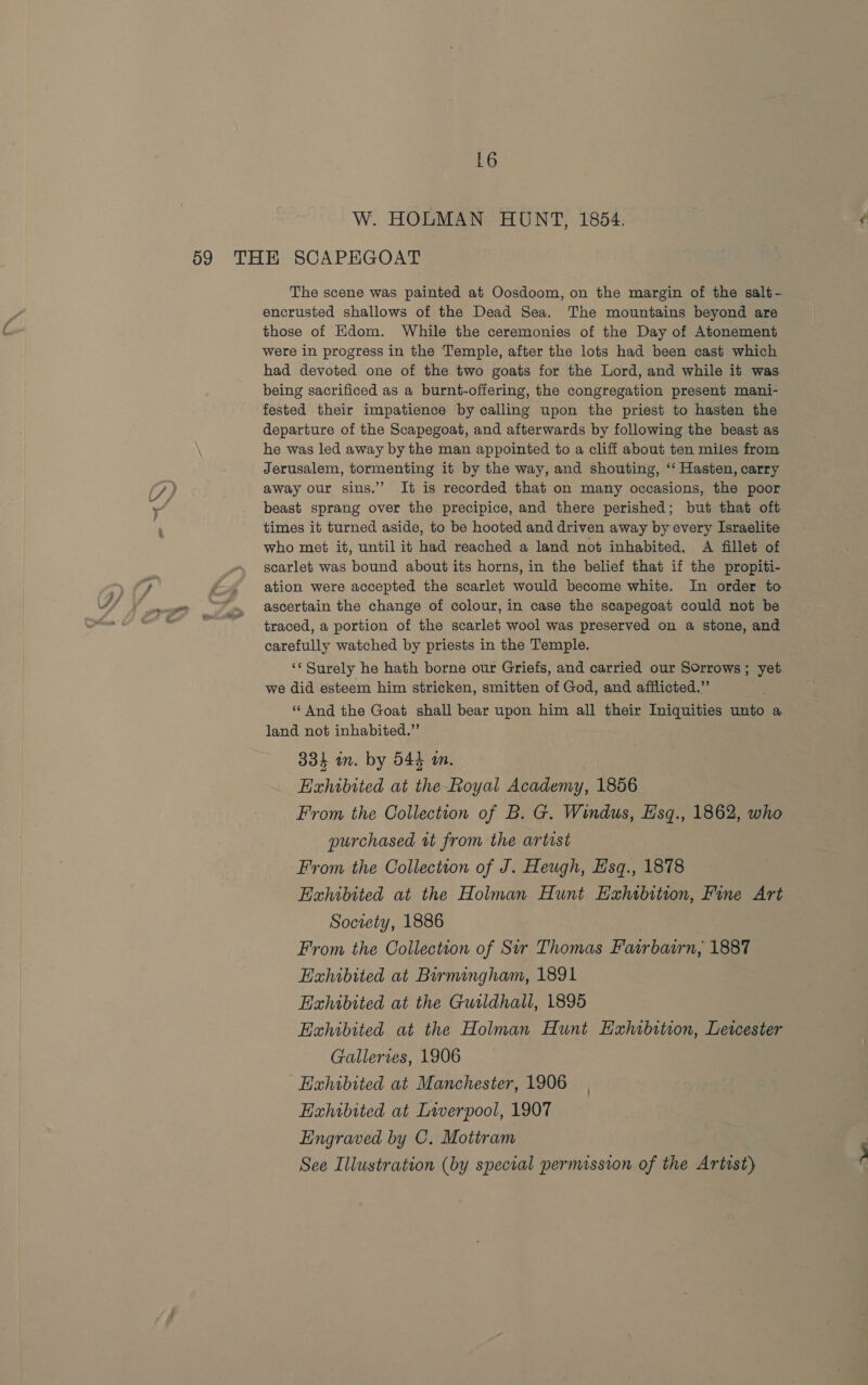 W. HOLMAN HUNT, 1854. The scene was painted at Oosdoom, on the margin of the salt- encrusted shallows of the Dead Sea. The mountains beyond are those of Edom. While the ceremonies of the Day of Atonement were in progress in the Temple, after the lots had been cast which had devoted one of the two goats for the Lord, and while it was. being sacrificed as a burnt-offering, the congregation present mani- fested their impatience by calling upon the priest to hasten the departure of the Scapegoat, and afterwards by following the beast as he was led away by the man appointed to a cliff about ten miles from Jerusalem, tormenting it by the way, and shouting, ‘“‘ Hasten, carry away our sins.’’ It is recorded that on many occasions, the poor beast sprang over the precipice, and there perished; but that oft times it turned aside, to be hooted and driven away by every Israelite who met it, until it had reached a land not inhabited. A fillet of scarlet was bound about its horns, in the belief that if the propiti- ation were accepted the scarlet would become white. In order to ascertain the change of colour, in case the scapegoat could not be traced, a portion of the scarlet wool was preserved on a stone, and carefully watched by priests in the Temple. we did esteem him stricken, smitten of God, and afflicted.” “ And the Goat shall bear upon him all their Iniquities unto a land not inhabited.” 334 in. by 544 an. Exhibited at the Royal Academy, 1856 From the Collection of B. G. Windus, Hsq., 1862, who purchased tt from the artist From the Collection of J. Heugh, Hsq., 1878 Exhibited at the Holman Hunt EHahtbition, Fine Art Society, 1886 From the Collection of Sir Thomas Fairbairn, 1887 Eahibited at Barmingham, 1891 Exhibited at the Guildhall, 1895 Exhibited at the Holman Hunt Hxhibttion, Letcester Galleries, 1906 Exhibited at Manchester, 1906 Exhibited at Liverpool, 1907 Engraved by C. Motiram See Illustration (by special permission of the Artist) 