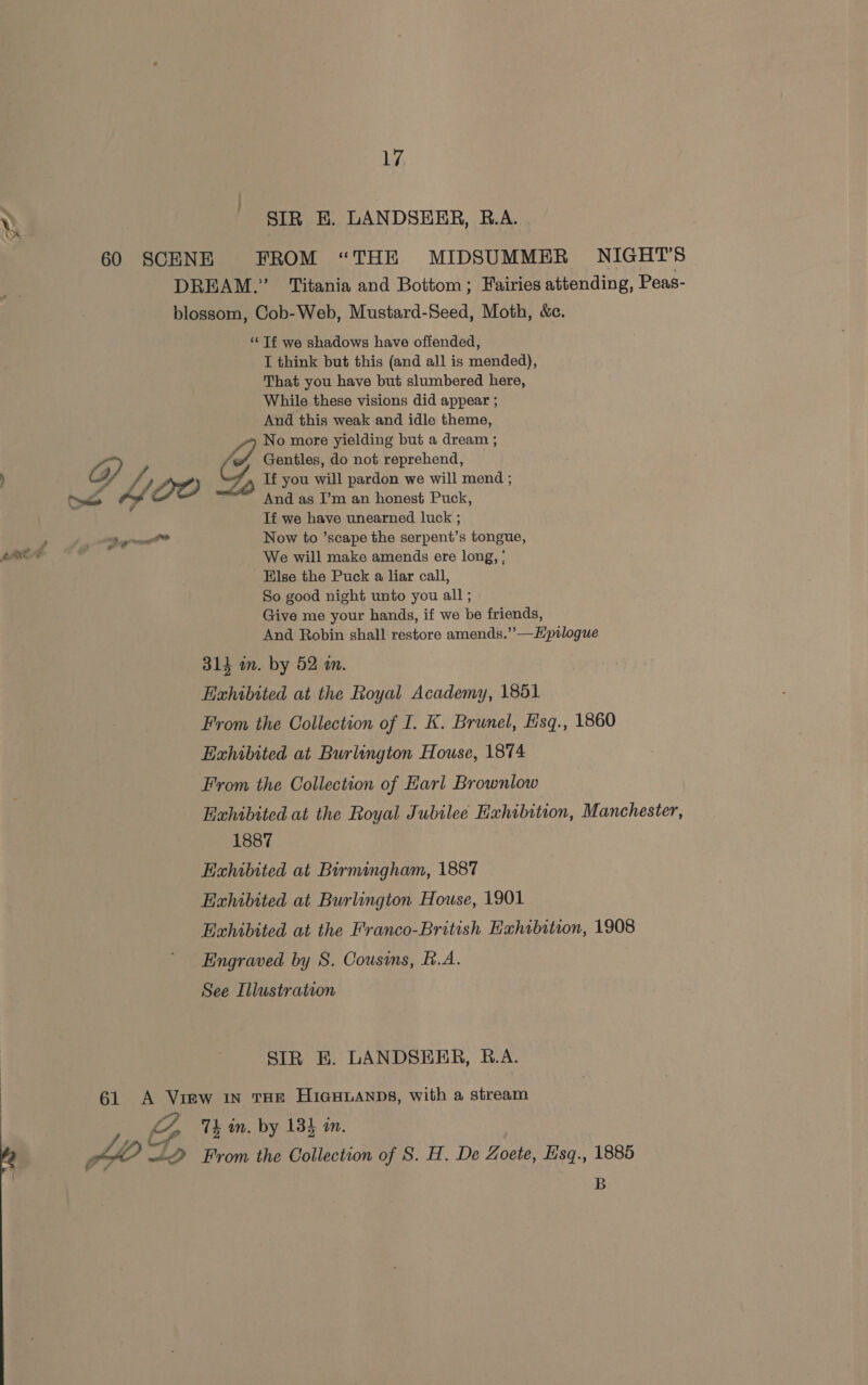 SIR E. LANDSEER, R.A. - 60 SCENE FROM “THE MIDSUMMER NIGHT'S DREAM.” Titania and Bottom; Fairies attending, Peas- blossom, Cob-Web, Mustard-Seed, Moth, &amp;c. “Tf we shadows have offended, I think but this (and all is mended), That you have but slumbered here, While these visions did appear ; And this weak and idle theme, No more yielding but a dream ; Paw; Gentiles, do not reprehend, M4 fy AO Y If you will pardon we will mend ; “diew And as I’m an honest Puck, If we have unearned luck ; Bg Now to ’scape the serpent’s tongue, We will make amends ere long, ; Eilse the Puck a liar call, So good night unto you all ; Give me your hands, if we be friends, And Robin shall restore amends.””—Hpilogue 314 an. by 52 an. Exhibited at the Royal Academy, 1851 From the Collection of I. K. Brunel, Hsq., 1860 Exhibited at Burlington House, 1874 From the Collection of Earl Brownlow Exhibited at the Royal Jubilee Exhibition, Manchester, 1887 Exhibited at Birmingham, 1887 Exhibited at Burlington House, 1901 Exhibited at the Franco-British Eahibition, 1908 Engraved by S. Cousins, B.A. See Illustration SIR BE. LANDSERR, B.A. 61 <A View 1n THE HiaHuaANDs, with a stream 4 iz 7L in. by 134 in. PLZ «22 From the Collection of S. H. De Zoete, Hisq., 1885 B