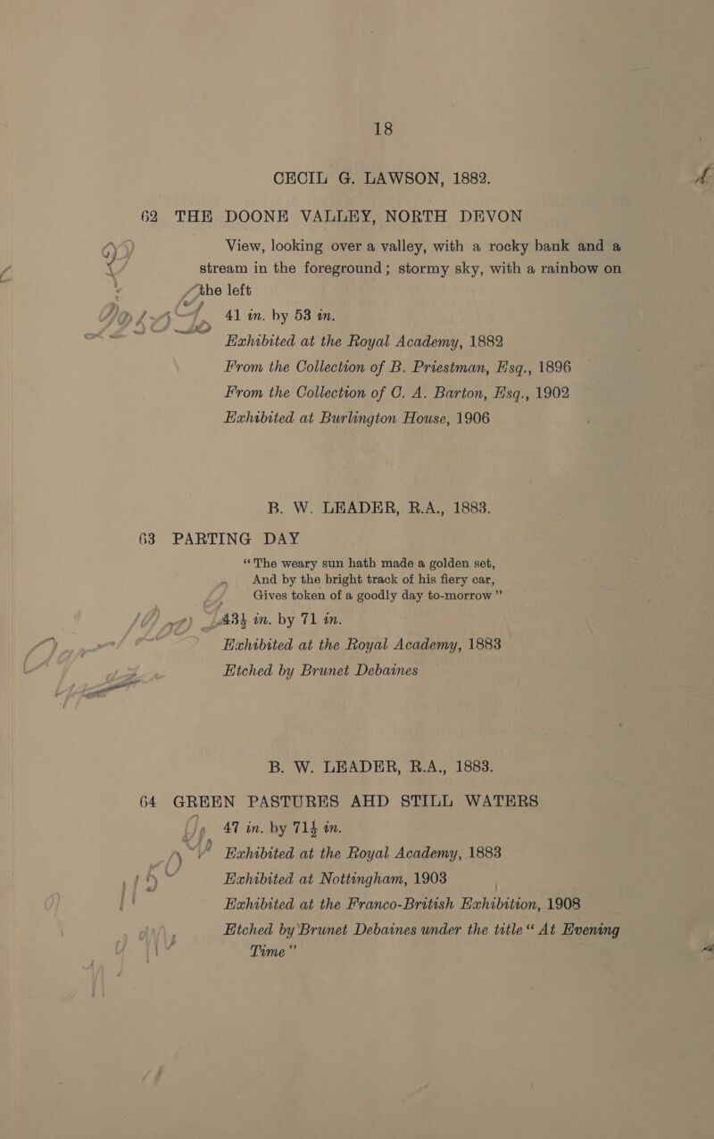 CECIL G. LAWSON, 1883. AG 62 THERE DOONE VALLEY, NORTH DEVON 6) } View, looking over a valley, with a rocky bank and a ( stream in the foreground; stormy sky, with a rainbow on / the left {41 in. by 58 in. Hxhibited at the Royal Academy, 1882 From the Collection of B. Priestman, H'sq., 1896 From the Collection of C. A. Barton, Hsq., 1902 Exhibited at Burlington House, 1906 Y xtc? B. W. LEADER, R.A., 1883. 63 PARTING DAY “The weary sun hath made a golden set, And by the bright track of his fiery car, Gives token of a goodly day to-morrow ” » 433 an. by 71 tm. Exhibited at the Royal Academy, 1883 Hitched by Brunet Debaines B. W. LEADER, B.A., 1883. 64 GREEN PASTURES AHD STILL WATERS jy 47 in. by 714 in. aN “] A Hahibited at the Royal Academy, 1883 -\“ —— Bhibited at Nottingham, 1908 Exhibited at the Franco-British Exhibition, 1908 Etched by Brunet Debaines under the title “ At Hvening JS Time” .