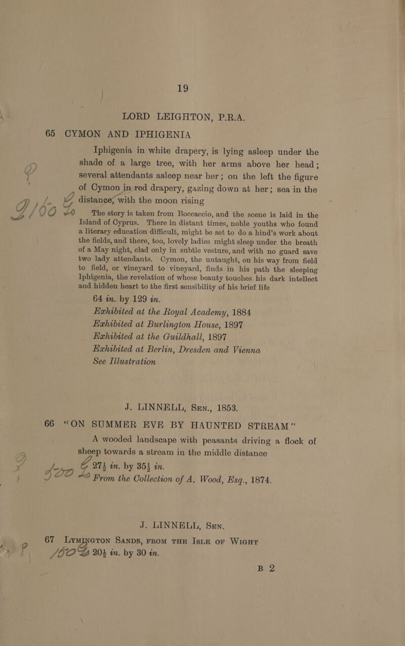 HY AE LORD LEIGHTON, P.R.A. 65 CYMON AND IPHIGENIA Iphigenia in white drapery, is lying asleep under the shade of a large tree, with her arms above her head ; several attendants asleep near her; on the left the figure of Cymon in red drapery, gazing down at her ; Sea in the 4) ae 2 A distance, with the moon rising A if i sn al hang ; JOG The story is taken from Boccaccio, and the scene is laid in the Island of Cyprus. There in distant times, noble youths who found a literary education difficult, might be set to doa hind’s work about the fields, and there, too, lovely ladies might sleep under the breath of a May night, clad only in subtle vesture, and with no guard save two lady attendants. Cymon, the untaught, on his way from field to field, or vineyard to vineyard, finds in hig path the sleeping Iphigenia, the revelation of whose beauty touches his dark intellect and hidden heart to the first sensibility of his brief life 64 an. by 129 in. Exhibited at the Lioyal Academy, 1884 Exhibited at Burlington House, 1897 Exhibited at the Guildhall, 1897 Exhibited at Berlin, Dresden and Vienna See Illustration % Le f J. LINNELL, Sen., 1853. 66 “ON SUMMER EVE BY HAUNTED STREAM ” A wooded landscape with peasants driving a flock of sheep towards a stream in the middle distance G 271 in. by 854 én. Lf AA) 7 : {2P 4s From the Collection of A. Wood, Esq., 1874. J. LINNELL, Sen, 67 Lymineton SANDS, FROM THE Isun or WIGHT 2d JOO GB Wk in. by 30 in. | B 2