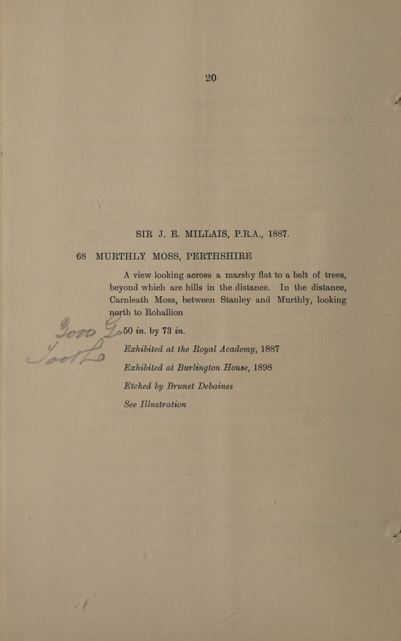 SIR J. E. MILLAIS, P.R.A., 1887. 68 MURTHLY MOSS, PERTHSHIRE A view looking across a marshy flat to a belt of trees, beyond which are hills in the distance. In the distance, Carnleath Moss, between Stanley and Murthly, looking north to Rohallion me 7 50 in. by 78 in. Exhibited at the Royal Academy, 1887 Exhibited at Burlington House, 1898 Hitched by Brunet Debaines See Illustration ~~ ~.