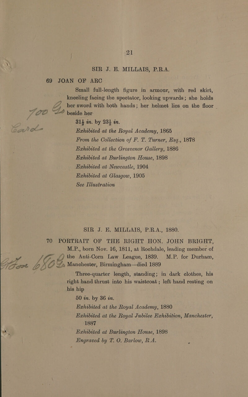 SIR J. HE. MILLAIS, P.RB.A. 69 JOAN OF ARC Small full-length figure in armour, with red skirt, is kneeling facing the spectator, looking upwards; she holds ‘3 , her sword with both hands; her helmet lies on the floor S BO “2 beside her : 314 in. by 234 in, oe Lixhibited at the Royal Academy, 1865 From the Collection of F. T. Turner, Esq., 1878 Hizhibited at the Grosvenor Gallery, 1886 Exhibited at Burlington House, 1898 EHahibited at Newcastle, 1904 Exhibited at Glasgow, 1905 ~ See Illustration SIR J. E, MILLAIS, P.R.A., 1880. 70 PORTRAIT OF THE RIGHT HON. JOHN BRIGHT, M.P., born Nov. 16, 1811, at Rochdale, leading member of a Shp i the Anti Corn Law League, 1839. M.P. for Durham, AF osot VA XO ~*» Manchester, Birmingham—died 1889 Three-quarter length, standing; in dark clothes, his right hand thrust into his waistcoat; left hand resting on his hip 50 an. by 36 am. : Exhibited at the Royal Academy, 1880 Exhibited at the Royal Jubilee Hxhibition, Manchester, 1887 Hingraved by T. O. Barlow, f.A.