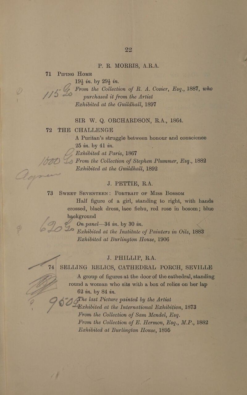 P. R. MORRIS, A.B.A. 71 Preinc Home 194 in. by 294 an. > AV ig Up From the Collection of R. A. Coster, Esq., 1887, who fia &amp; purchased it from the Artist EHahibited at the Guildhall, 1897 SIR W. Q. ORCHARDSON, RB.A., 1864. 72 THE CHALLENGE A Puritan’s struggle between honour and conscience 25 in. by 41 am. Exhibited at Paris, 1867 From the Collection of Stephen Plummer, Hisq., 1882 Eahibtted at the Guildhall, 1892 J. PETTIB, B.A. 73 Sweet SEVENTEEN: Porrrair oF Miss Bossom Half figure of a girl, standing to right, with hands crossed, black dress, lace fichu, red rose in bosom; blue background | _ &amp; On panel—34 in. by 30 in. < ~~ Trhibited at the Institute of Painters im Oils, 1883 Exhibited at Burlington House, 1906 sen i J. PHLULIP Re oo 74] SELLING RELICS, CATHEDRAL PORCH, SEVILLE ig ° A group of figures at the door of the cathedral, standing MIL round a woman who sits with a box of relics on her lap 62 wn. by 84 tn. oO A Di he last Picture painted by the Artist | SF ad ot hibited at the International Hahibition, 1873 From the Collection of Sam Mendel, Hsq. From the Collection of EH. Hermon, Hsq., M.P., 1882