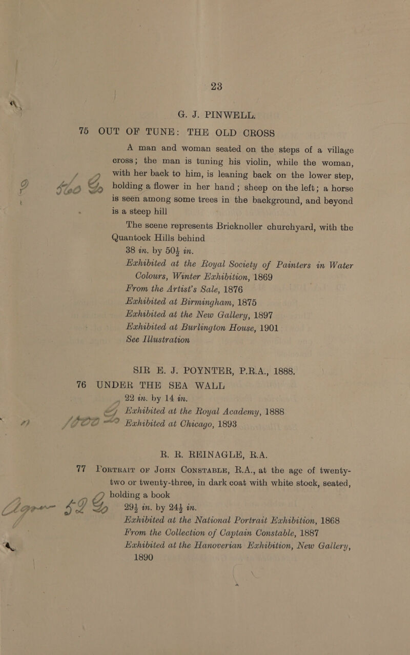 Ya ae 4 4} G. J. PINWELL. of. &amp; JO &gt; A man and woman seated on the steps of a village cross; the man is tuning his violin, while the woman, with her back to him, is leaning back on the lower step, holding a flower in her hand; sheep on the left; a horse is seen among some trees in the background, and beyond is a steep hill The scene represents Bricknoller churchyard, with the Quantock Hills behind Hxhabited at the Royal Society of Painters in Water Colours, Winter Hxhibition, 1869 From the Artist’s Sale, 1876 See Illustration SIR EH. J. POYNTER, P.B.A., 1888. $4 RiP io; PoP} i iy = oe R. R. REINAGUH, B.A. two or twenty-three, in dark coat with white stock, seated, LL 294 wm. by 244 tn. Hxhibited at the National Portrait Hxhibition, 1868 From the Collection of Captain Constable, 1887 Exhibited at the Hanoverian Hxhibttion, New Gallery, 1890