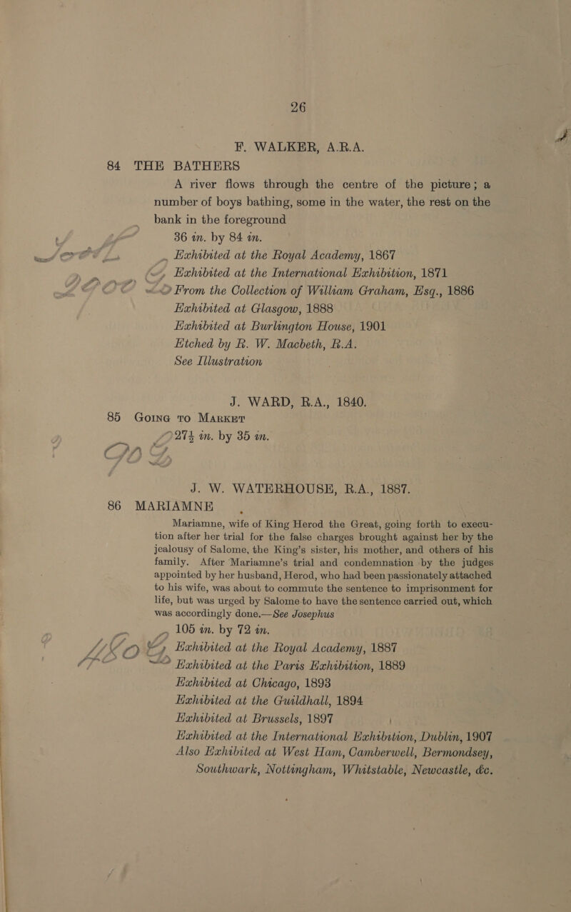 EF. WALKER, A.RB.A. 84 THE BATHERS A river flows through the centre of the picture; a number of boys bathing, some in the water, the rest on the bank in the foreground 36 in. by 84 on. . Hxhrbited at the Royal Academy, 1867 few, Hahrbited at the International Hahibstion, 1871 2 From the Collection of William Graham, Esq., 1886 Exhibited at Glasgow, 1888 Hxhwbited at Burlangton House, 1901 Hiched by R. W. Macbeth, B.A. See Illustration J. WARD, B.A., 1840. 85 Goine to Market 27k in. by 35 wm. i” 2 4. ni J. W. WATERHOUSE, B.A., 1887. 86 MARIAMNE 7 Mariamne, wife of King Herod the Great, going forth to execu- tion after her trial for the false charges brought against her by the jealousy of Salome, the King’s sister, his mother, and others of his family. After Mariamne’s trial and condemnation by the judges appointed by her husband, Herod, who had been passionately attached to his wife, was about to commute the sentence to imprisonment for life, but was urged by Salome-to have the sentence carried out, which was accordingly done.—See Josephus Pe _» 105 am. by 72 in. U6 wy a Hahibited at the Royal Academy, 1887 “&lt;&lt; ~ “© Hahibited at the Paris Exhibition, 1889 Kahibrted at Chicago, 1893 Lixhoibited at the Guildhall, 1894 Hixhibited at Brussels, 1897 | Kahibited at the International Hahtbition, Dublin, 1907 Also Haxhibited at West Ham, Camberwell, Bermondsey, Southwark, Nottingham, Whitstable, Newcastle, &amp;c.