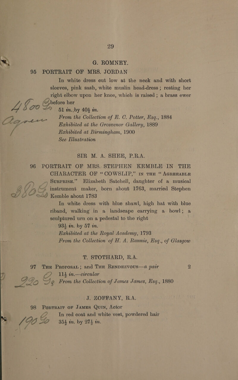 w G. ROMNEY, 95 PORTRAIT OF MRS. JORDAN . In white dress cut low at the neck and with short sleeves, pink sash, white muslin head-dress ; resting her _vight elbow upon her knee, which is raised ; a brass ewer Se i 4 before her a/ GO Dr 51 in, by 40 in. cP From the Collection of EH. C. Potter, Hsq., 1884 he ay etre ams MF Hahibited at the Grosvenor Gallery, 1889 / : Haxhibited at Birmingham, 1900 , See Illustration SIR M. A. SHER, PRA. 96 PORTRAIT OF MRS..STEPHEN KEMBLE IN THE CHARACTER OF “COWSLIP,” In THE “ AGREEABLE Po .. SuRPRISE.” Elizabeth Satchell, daughter of a musical g CAE “&gt; instrument maker, born about 1763, married Stephen 4 &amp; o Kemble about 1783 3 In white dress with blue shawl, high hat with blue riband, walking in a landscape carrying a bowl; a sculptured urn on a pedestal to the right | 934 in. by 57 in. Exhibited at the Royal Academy, 1793 ~~ From the Collection of H. A. Ranme, Hsq., of Glasgow T. STOTHARD, R.A. 97 THe ProposaL; and Tan RENDEZvVoUS—a pair 2 I) — €7 Wb m.—eircular PQ De From the Collection of James James, Hsq., 1880 eae J. ZOFRPANY, R.A. 98 PorTRAIT OF JAMES Qui, Actor In red coat and white vest, powdered hair SS /GO ZO 35 in. by 274 in. - f