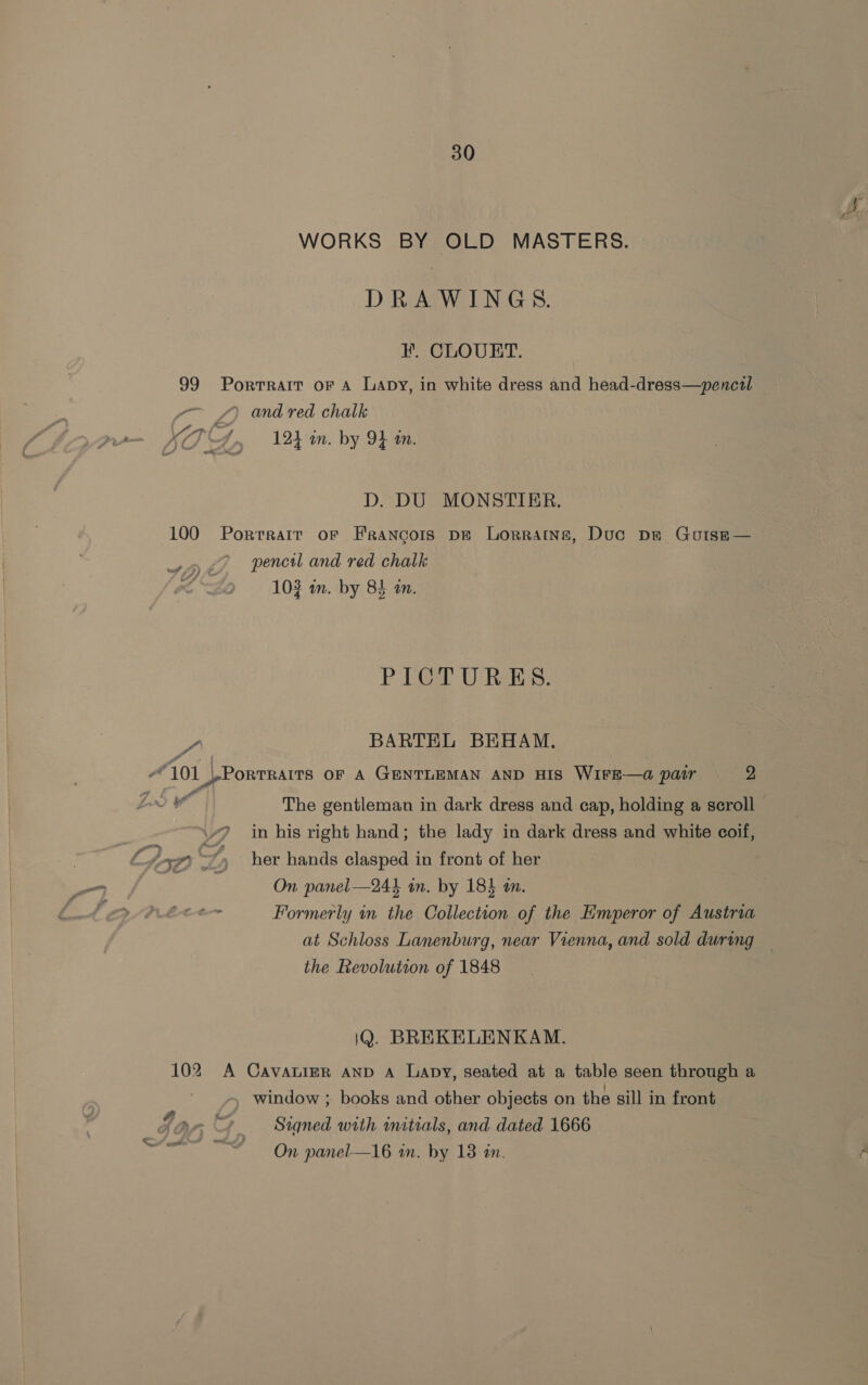 WORKS BY OLD MASTERS. DRAWINGS. HF. CLOUET. 99 Portrait oF A Lapy, in white dress and head-dress—pencil ~~ 4) and red chalk a XT 4, _ 12h an. by 94 an. D. DU MONSTIER. 100 Porrrait or Francois pe Lorraine, Duc pe Gouiss— pencil and red chalk 103 an. by 85 an. PICTURES. a BARTEL BEHAM. “101 |-Porrrarrs OF A GENTLEMAN AND HIS WIFE—@ pair 2 ee The gentleman in dark dress and cap, holding a scroll v7 in his right hand; the lady in dark dress and white coil, 7 Lh 7 D her hands clasped in front of her a On panel—244 in. by 183 tm. a ee Formerly in the Collection of the Emperor of Austria at Schloss Lanenburg, near Vienna, and sold during — the Revolution of 1848 iQ. BREKELENKAM. 102 A Cavatinr anv A Lapy, seated at a table seen through a window ; books and other objects on the sill in front Ja Signed with initials, and dated 1666 SY vt