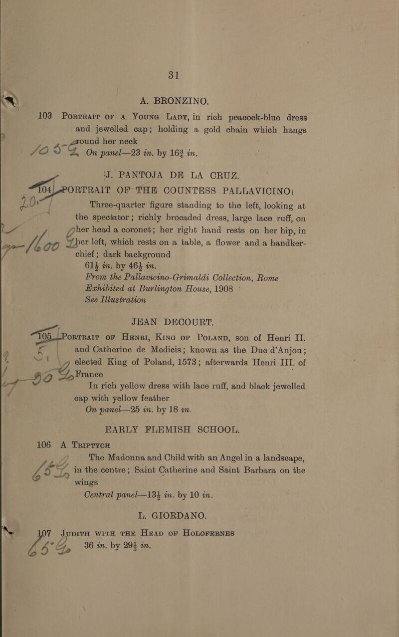 ~ A. BRONZINO. 103 Portrait or A Youna Lapy, in rich peacock-blue dress and jewelled cap; holding a gold chain which hangs wound her neck Be 5s Gre andl 98 tm, by 168 in. rt ‘J. PANTOJA DE LA CRUZ. Tos) PORTRAIT OF THE COUNTESS PALLAVICINO; 10 Eg Three-quarter figure standing to the left, looking at the spectator ; richly brocaded dress, large lace ruff, on yoher head a coronet; her right hand rests on her hip, in 4 00 % “J her left, which rests on a table, a flower and a handker- ? chief; dark background 614 in. by 464 an. From the Beno Grimaldi Collection, Rome Ezhited at Burlington House, 1908 | See Illustration JHAN DECOURT. 105 ORTRAIT OF Henri, Kina or Ponanp, son of Henri II. . and Catherine de Medicis; known as the Duc d’Anjou; elected King of Poland, 1573 ; afterwards Henri III. of Lo 2 Aen In rich yellow dress with lace ruff, and black jewelled y~S ey cap with yellow feather On panel—25 mm. by 18 an. EARLY FLEMISH SCHOOL. 106 A TrRipryon . Do The Madonna and Child with an Angel in a landscape, bi oT, in the centre; Saint Catherine and Saint Barbara on the wings Central panel—134 in. by 10 an. L. GIORDANO. NN 07 JupitA wits THE Heap or HOLOFERNES 4 °G, 36 in. by 294 in.