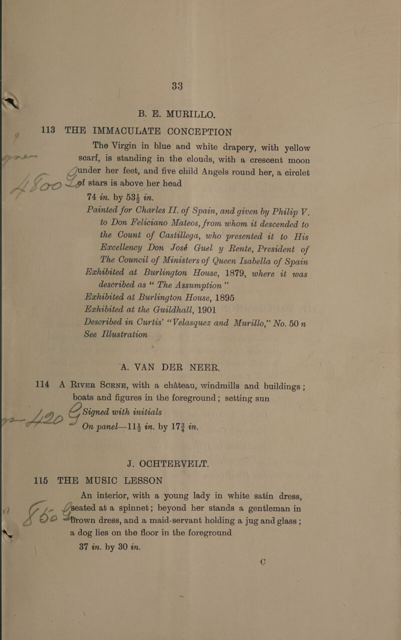 B. E. MURILLO. 113 THE IMMACULATE CONCEPTION The Virgin in blue and white drapery, with yellow ama scarf, is standing in the clouds, with a crescent moon | y ander her feet, and five child Angels round her, a circlet Wh fr0 Zot stars is above her head . ee 74 in. by 53} in. Paanted for Charles IT. of Spain, and given by Philip V. to Don Feliciano Mateos, from whom it descended to the Count of Castillega, who presented it to His Haxcellency Don José Guel y Rente, President of The Council of Ministers of Queen Isabella of Spain Hahtbited at Burlington House, 1879, where it was described as “ The Assumption ” Lxhibited at Burlington House, 1895 Haxhibited at the Guildhall, 1901 Described in Curtis’ “Velasquez and Murillo,” No. 50 See Illustration A. VAN DER NEER. 114 A River Scens, with a chateau, windmills and buildings ; boats and figures in the foreground; setting sun Eoy 2 Signed with initials eel J On panel—114 im. by 173 in. J. OCHTERVELT. 115 THE MUSIC LESSON An interior, with a young lady in white satin dress, | A oe oe seated ata spinnet; beyond her stands a gentleman in ng Qo Srown dress, and a maid-servant holding a jug and glass ; A r a dog lies on the floor in the foreground 37 im. by 30 in.