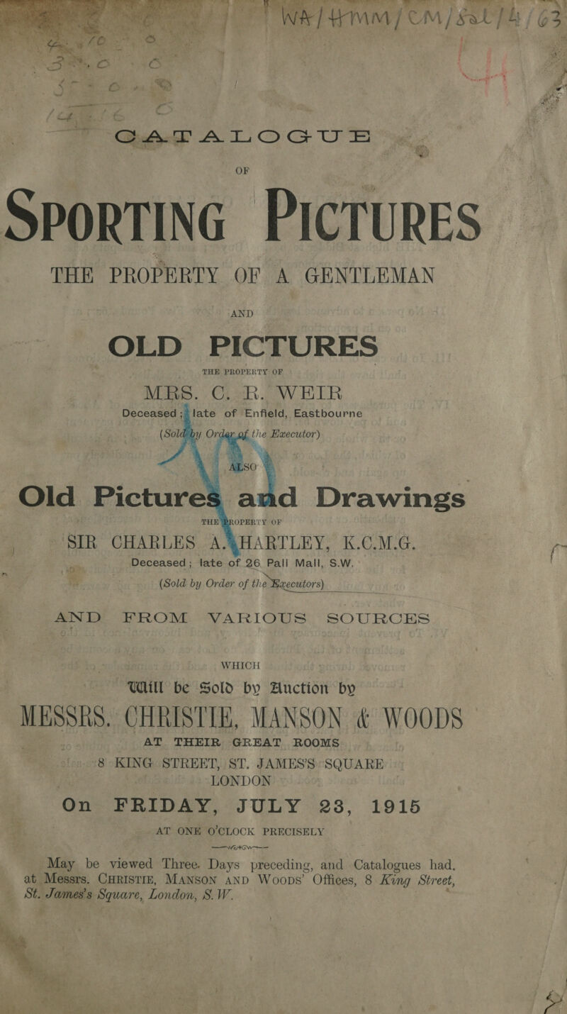   SPORTING PICTURES THE PROPERTY OF A GENTLEMAN OLD PICTURES MES. | WE BEN Deceased; late of Enfield, Eastbourne SIR CHARLES. A. HARTLEY. K.C.M.G. | fn AND FROM VARIOUS SOURCES WHICH Wl be Sold by Auction by gaa CHRISTIE, MANSON &amp; WOODS AT THEIR GREAT ROOMS “8 KING STREET, ST. JAMES’S SQUARE LONDON 20 On FRIDAY, JULY 238, 1915 AT ONE O'CLOCK PRECISELY Wt OW May be viewed Three. Days preceding, and Catalogues had, at Messrs. CHRISTIE, MANSON AND Woops’ Offices, 8 King Street, St. iar Square, London, SW.  = Noe