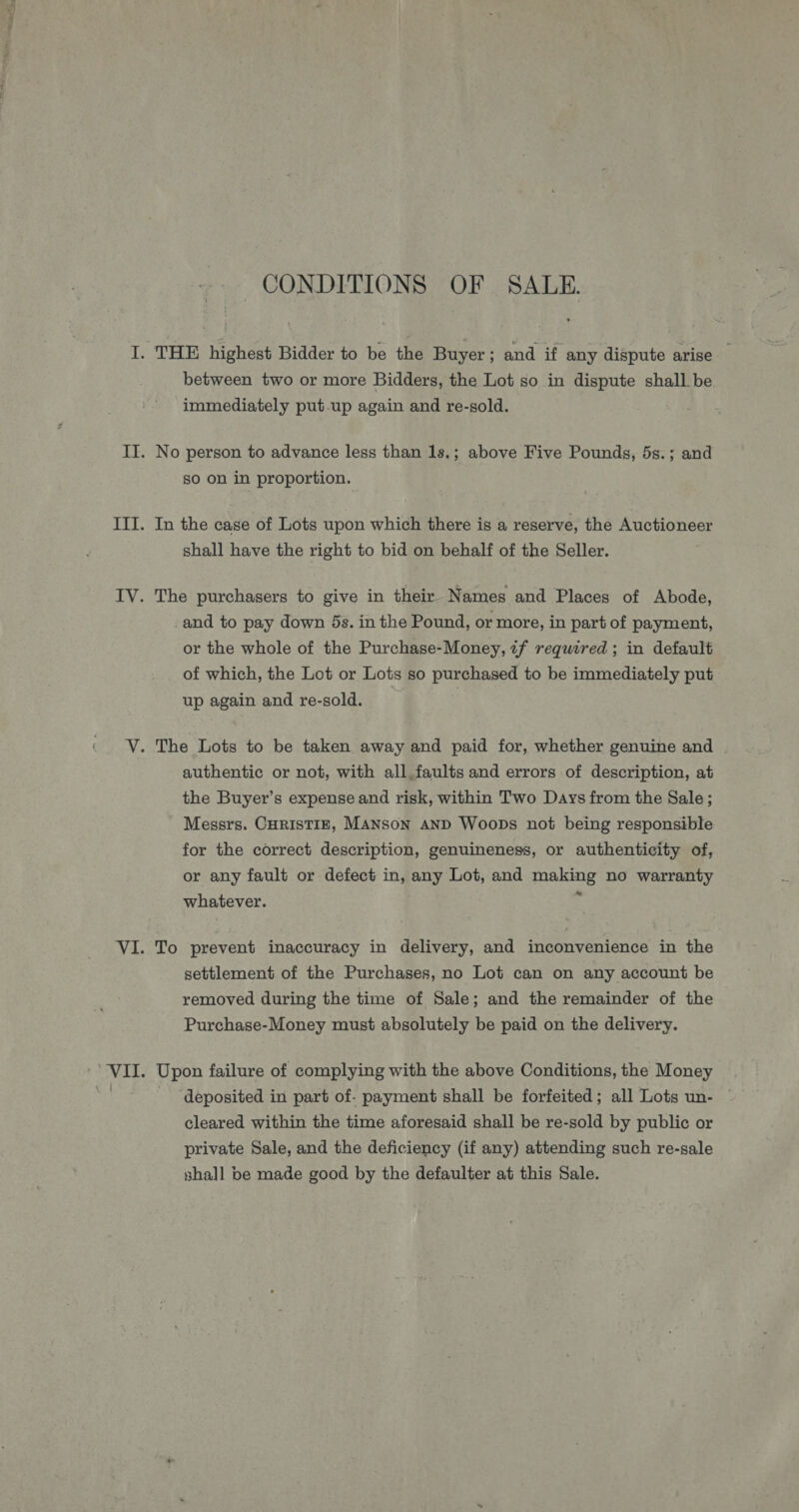 CONDITIONS OF SALE. between two or more Bidders, the Lot so in dispute shall be immediately put.up again and re-sold. No person to advance less than 1s.; above Five Pounds, 5s.; and so on in proportion. In the case of Lots upon which there is a reserve, the Auctioneer shall have the right to bid on behalf of the Seller. The purchasers to give in their Names and Places of Abode, and to pay down 5s. in the Pound, or more, in part of payment, or the whole of the Purchase-Money, ¢f required ; in default of which, the Lot or Lots so purchased to be immediately put up again and re-sold. | ? authentic or not, with all,faults and errors of description, at the Buyer’s expense and risk, within Two Days from the Sale; Messrs. CHRISTIE, MANSON AND WooDs not being responsible for the correct description, genuineness, or authenticity of, or any fault or defect in, any Lot, and making no warranty whatever. Q To prevent inaccuracy in delivery, and inconvenience in the settlement of the Purchases, no Lot can on any account be removed during the time of Sale; and the remainder of the Purchase-Money must absolutely be paid on the delivery. Upon failure of complying with the above Conditions, the Money deposited in part of- payment shall be forfeited; all Lots un- cleared within the time aforesaid shall be re-sold by public or private Sale, and the deficiency (if any) attending such re-sale shall be made good by the defaulter at this Sale.