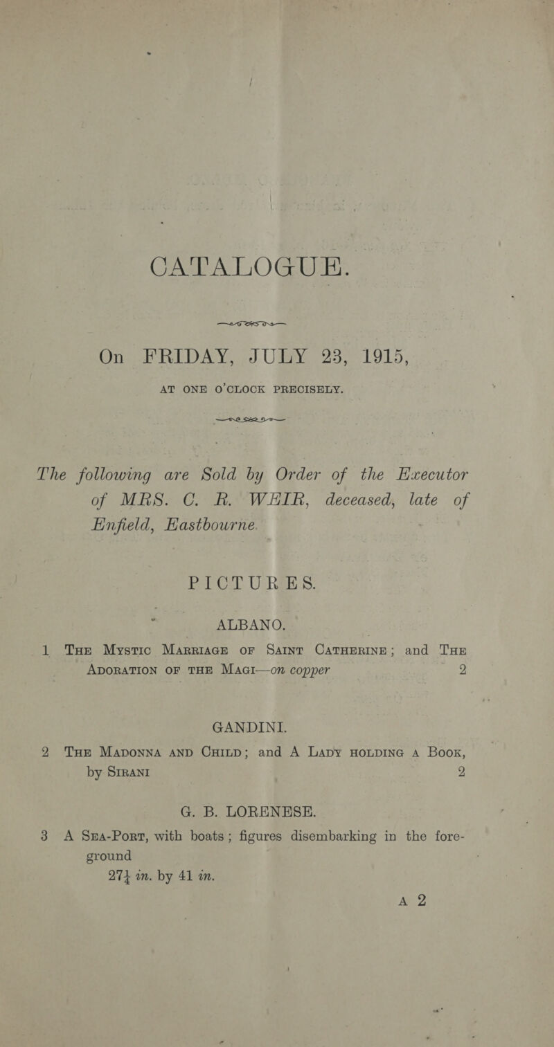 CATALOGUE.  On FRIDAY, JULY 23, 1915, AT ONE O'CLOCK PRECISELY.  The following are Sold by Order of the Hxecutor of MRS. C. BR. WHIR, deceased, late of infield, Hastbourne. Pel Cal. UORBES: ' ALBANO. | 1 Tae Mystic MarrgiaGe oF SAINT CATHERINE; and THE ADORATION OF THE Maci—on copper 2 GANDINI. 2 Tur Maponna AND CHILD; and A Lapy HoxpiIne A Boor, by Srrani 2 G. B. LORENESE. 3 A Sx4-Port, with boats; figures disembarking in the fore- ground 274 in. by 41 wm.