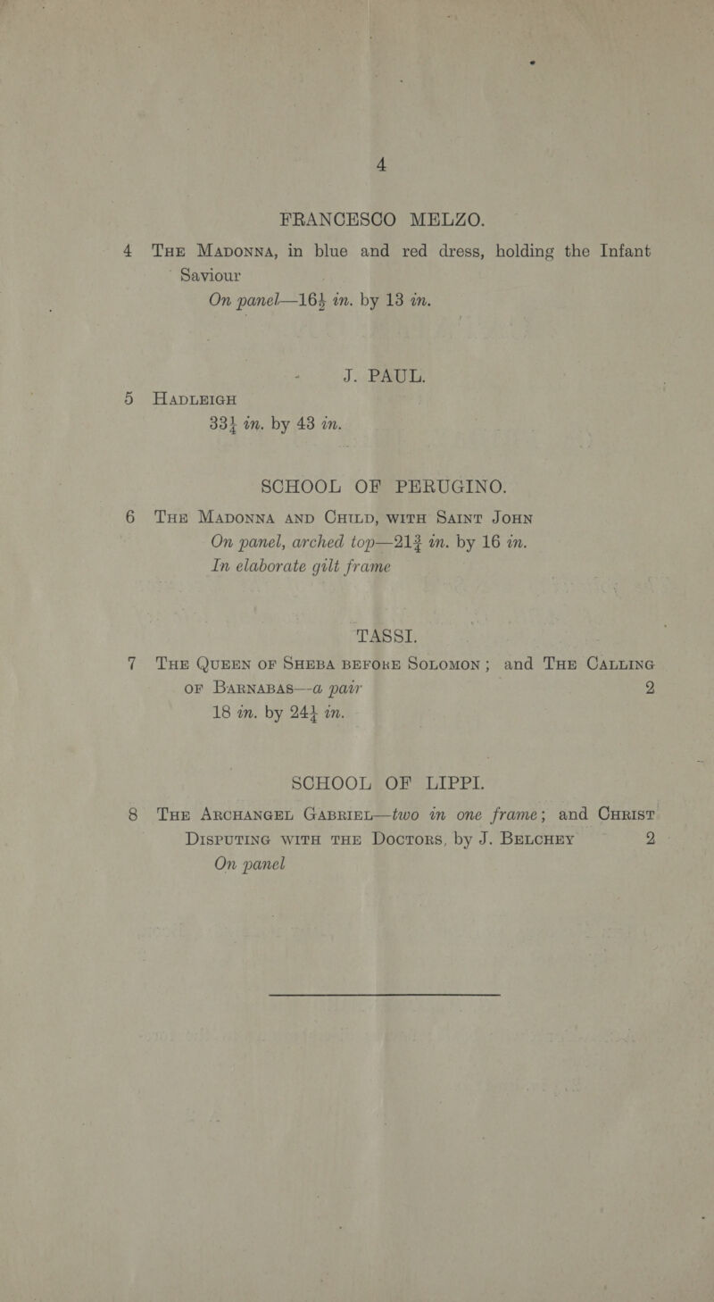 FRANCESCO MELZO. THE Maponna, in blue and red dress, holding the Infant ' Saviour On panel—16} an. by 18 an. J. PAUL. HaADLEIGH 33} wm. by 48 in. SCHOOL OF PERUGINO. THE Maponna AND CHILD, witH SAINT JOHN On panel, arched top—213 in. by 16 an. In elaborate gilt frame TASSI. THE QUEEN OF SHEBA BEFORE SoLomon; and THE CALLING oF BaRNABAS—-@ pair 2 18 an. by 244 an. SCHOOL OF LIPPL Tor ARCHANGEL GABRIEL—two in one frame; and CHRIST DisPUTING WITH THE Doctors, by J. BELCHEY Pe On panel