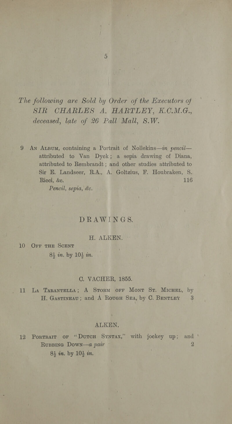 The following are Sold by Order of the Executors of SIk CHARLES A, HARTLEY, K.C.MG., deceased, late of 26 Pall Mall, 8.W. 9 An ALBuM, containing a Portrait of Nollekins—in pencol— attributed to Van Dyck; a sepia drawing of Diana, attributed to Rembrandt; and other studies attributed to Sir HK. Landseer, R.A., A. Goltzius, F. Houbraken, §. Ricci, &amp;c. 116 Pencil, sepia, kc. | DRAWINGS. H. ALKEN. 10 Orr THE SCENT 84 in. by 105 an. C. VACHER, 1855. 11 La Taranrerta; A Storm orr Mont St. MicHEt, by H. Gastineau; and A Rovex Sn, by C. Bentruny 3 ALKEN., 12 Porrrair or “Dutcon Synrax,’ with jockey up; and Ruspping Down—a pair 2 84 im. by 104 on.