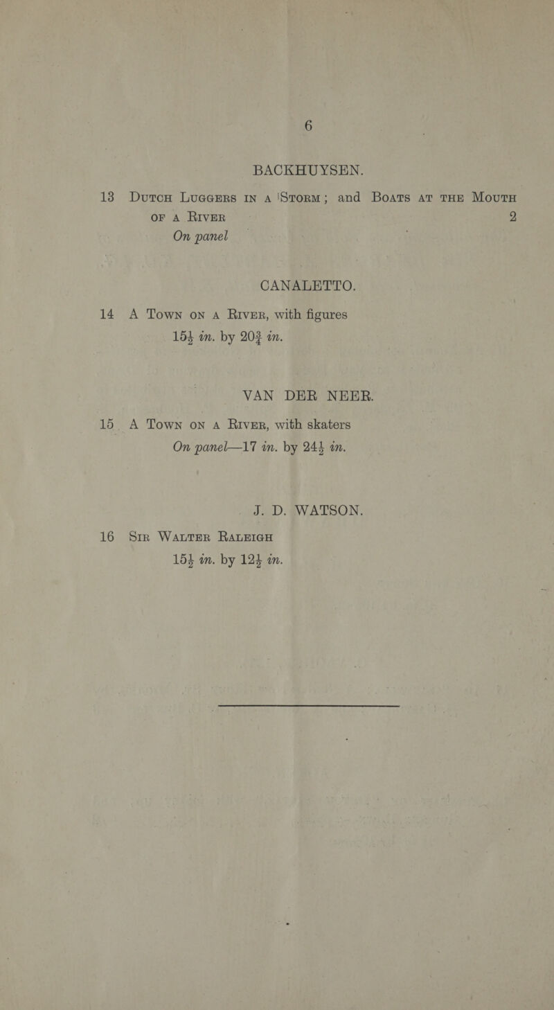 BACKHUYSEN. DutcH Luacers In A'Storm; and Boats at THE MovutH OF A RIVER 2 On panel CANALETTO. A Town on A River, with figures 154 mm. by 202 m. VAN DER NEER. A Town on A RIVER, with skaters On panel—17 in. by 244 an. J. D. WATSON. Sir WALTER RALEIGH