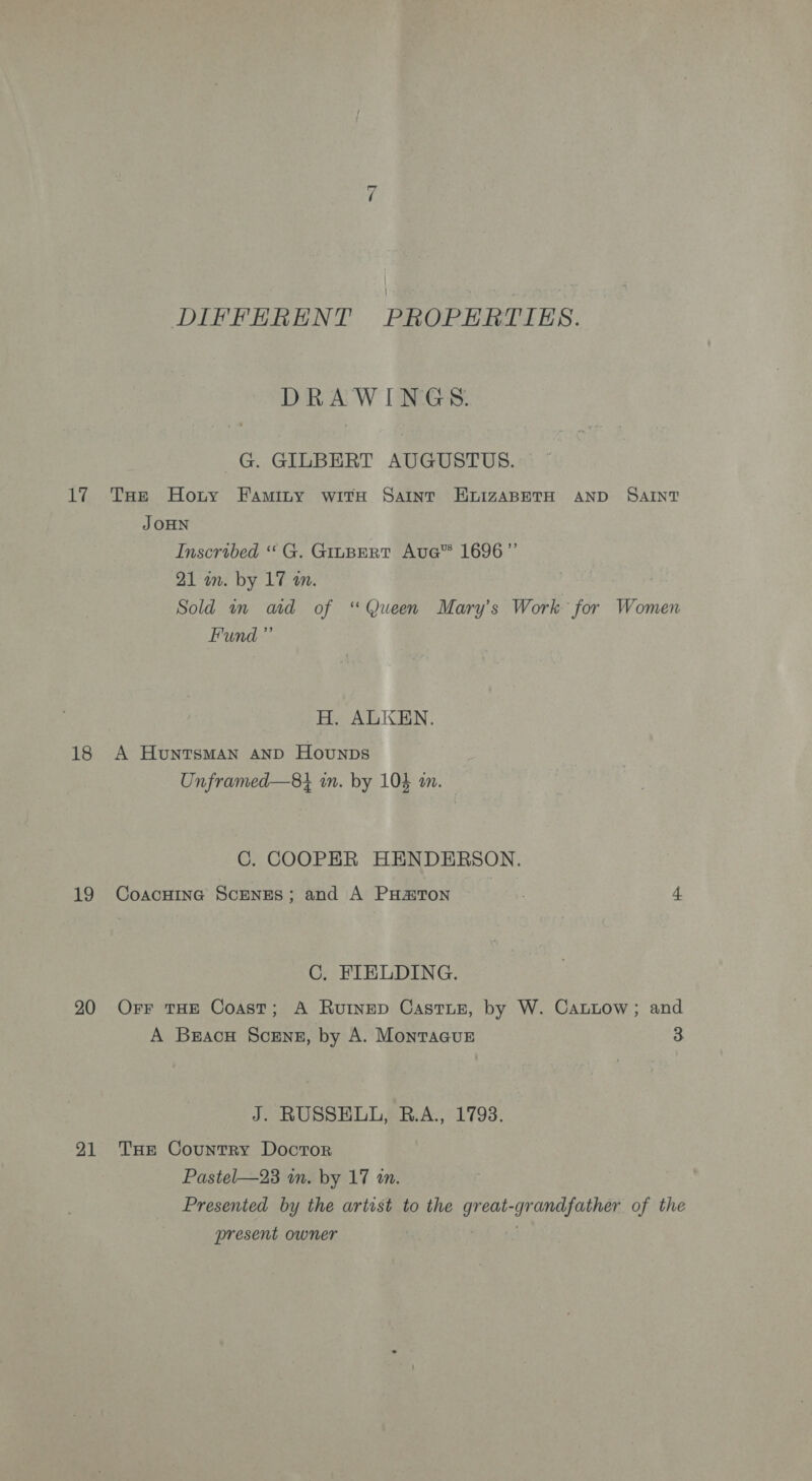 DIFFERENT PROPERTIES. DRAWINGS G. GILBERT AUGUSTUS. 17 Tae Horny Faminy wits Saint EHvizaABetH AND SAINT J OHN Inscribed “ G. GILBERT AuGe™ 1696” 21 in. by 17 an. Sold in ad of “Queen Mary’s Work for Women Fund” H. ALKEN. 18 A Huntsman AND Hounpbs Unframed—8} in. by 104 an. C. COOPER HENDERSON. 19 Coacuine ScENEsS; and A PH#ToN . 4 C. FIELDING. 20 Orr THE Coast; A Rutnep Castuz, by W. Cattow; and A Bracu Scrnz, by A. Montacue 3 J. RUSSELL, B.A., 1793. 91 THE Country Doctor Pastel—23 wn. by 17 1m. Presented by the artist to the great- e andfather of the present owner