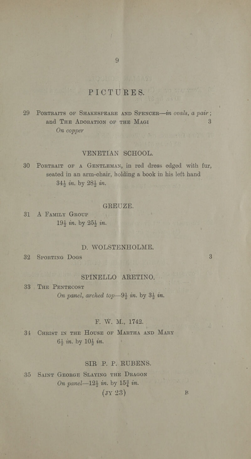 30 31 32 33 34 PICTURES. PorTRAITS OF SHAKESPEARE AND SPENCER—1n ovals, a patr ; and Tum ADORATION oF THE Magi ct On copper VENETIAN SCHOOL. PoRTRAIT OF A GENTLEMAN, in red dress edged with fur, seated in an arm-chair, holding a book in his left hand 344 in. by 284 in. | GREUZE. A Faminty GROUP | 194 am. by 254 an. D. WOLSTENHOLME. SportTine Doas 3 SPINELLO ARETINO. THE PENTECOST On panel, arched top—94 in. by 34 an. F. W. M., 1742. CHRIST IN THE House or MARTHA AND Mary Ep: 1 Se 65 m. by 105 a. SIR P. P. RUBENS. Saint GEORGE SLAYING THE DRAGON On panel—12k in. by 153 an. (sY 23) B