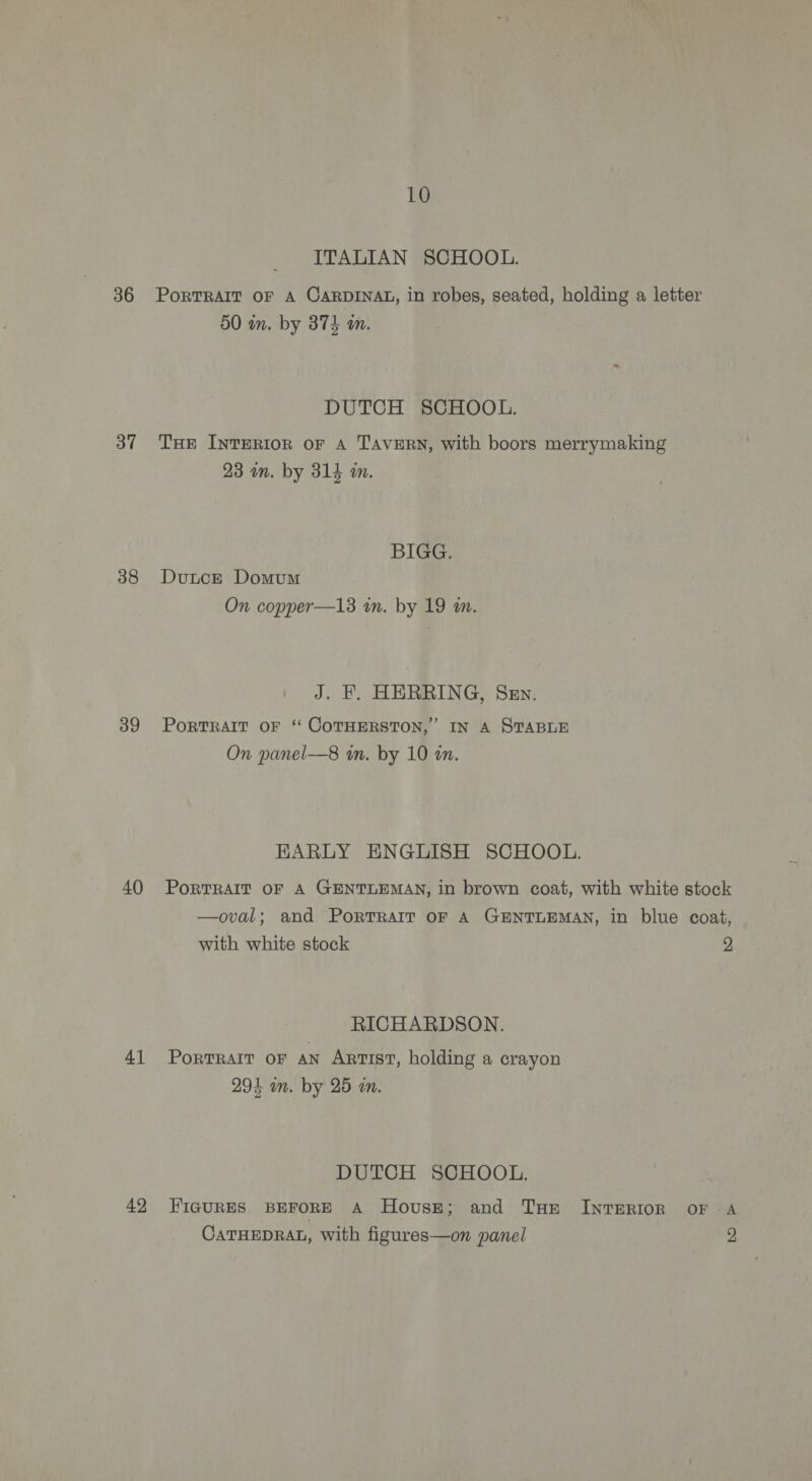 36 37 38 39 40 41 42 10 ITALIAN SCHOOL. PoRTRAIT OF A CARDINAL, in robes, seated, holding a letter 50 in. by 374 an. DUTCH SCHOOL. THE INTERIOR OF A TAVERN, with boors merrymaking 23 in. by 314 im. BIGG. Dutce Domum On copper—13 in. by 19 m. J. F. HERRING, Sev. PoRTRAIT OF ‘‘ COTHERSTON,’ IN A STABLE On panel—8 in. by 10 an. EARLY ENGLISH SCHOOL. PORTRAIT OF A GENTLEMAN, in brown coat, with white stock —oval; and PortTRAIT OF A GENTLEMAN, in blue coat, with white stock 2. RICHARDSON. Portrait oF aN Artist, holding a crayon 294 in. by 25 in. DUTCH SCHOOL. FIGURES BEFORE A House; and Tue INTERIOR OF A