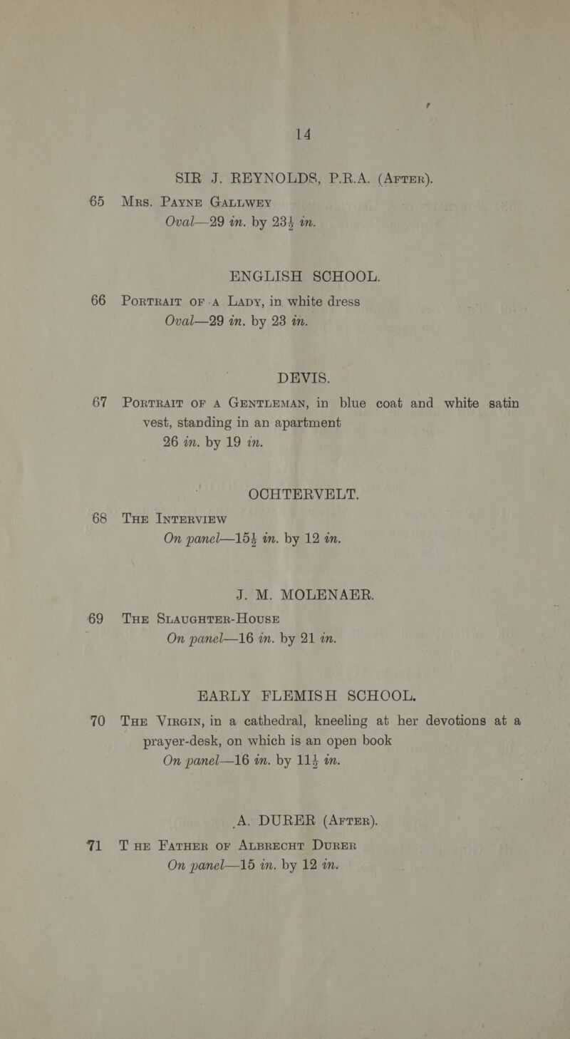65 66 67 68 69 10 wel 14 SIR J. REYNOLDS, P.R.A. (Arrsr). Mrs. Payns GALLWEY Oval—29 in. by 234 an. ENGLISH SCHOOL. PoRTRAIT OF-A Lapy, in white dress Oval—29 in. by 23 an. DEVIS. PoRTRAIT OF A GENTLEMAN, in blue coat and white satin vest, standing in an apartment 26 in. by 19 an. OCHTERVELT. THE INTERVIEW On panel—15% in. by 12 an. J. M. MOLENARER. THE SLAUGHTER-HOoUSE On panel—16 in. by 21 tn. EARLY FLEMISH SCHOOL. THE VIRGIN, in a cathedral, kneeling at her devotions at a prayer-desk, on which is an open book On panel—16 an. by 114 am. A. DURER (AFTER). T HE FATHER OF ALBRECHT DURER