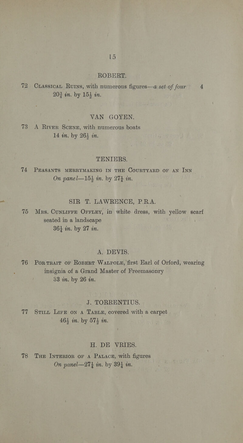 73 74 75 76 Ce 78 ~ Ld ROBERT. CrassicaL Ruins, with numerous figures—a set of four 4 — 202 an. by 154 an. VAN GOYEN. A River Scene, with numerous boats 14 in. by 264 in. TENIERS. PEASANTS MERRYMAKING IN THE COURTYARD OF AN INN Sy On panel—15} in. by 274 in. SIR T. LAWRENCH, P.R.A. Mrs. CunnirF—E OFFLEY, in white dress, with yellow scarf seated in a landscape 364 in. by 27 an. A. DEVIS. PoR TRAIT OF ROBERT WALPOLE, first Earl of Orford, wearing insignia of a Grand Master of Freemasonry 33 in. by 26 tn. J. TORRENTIUS. Stitt Lire on A TABuex, covered with a carpet 4614 wm. by 574 in. H. DE VRIES. Tue InTERIOR OF A PaLAce, with figures